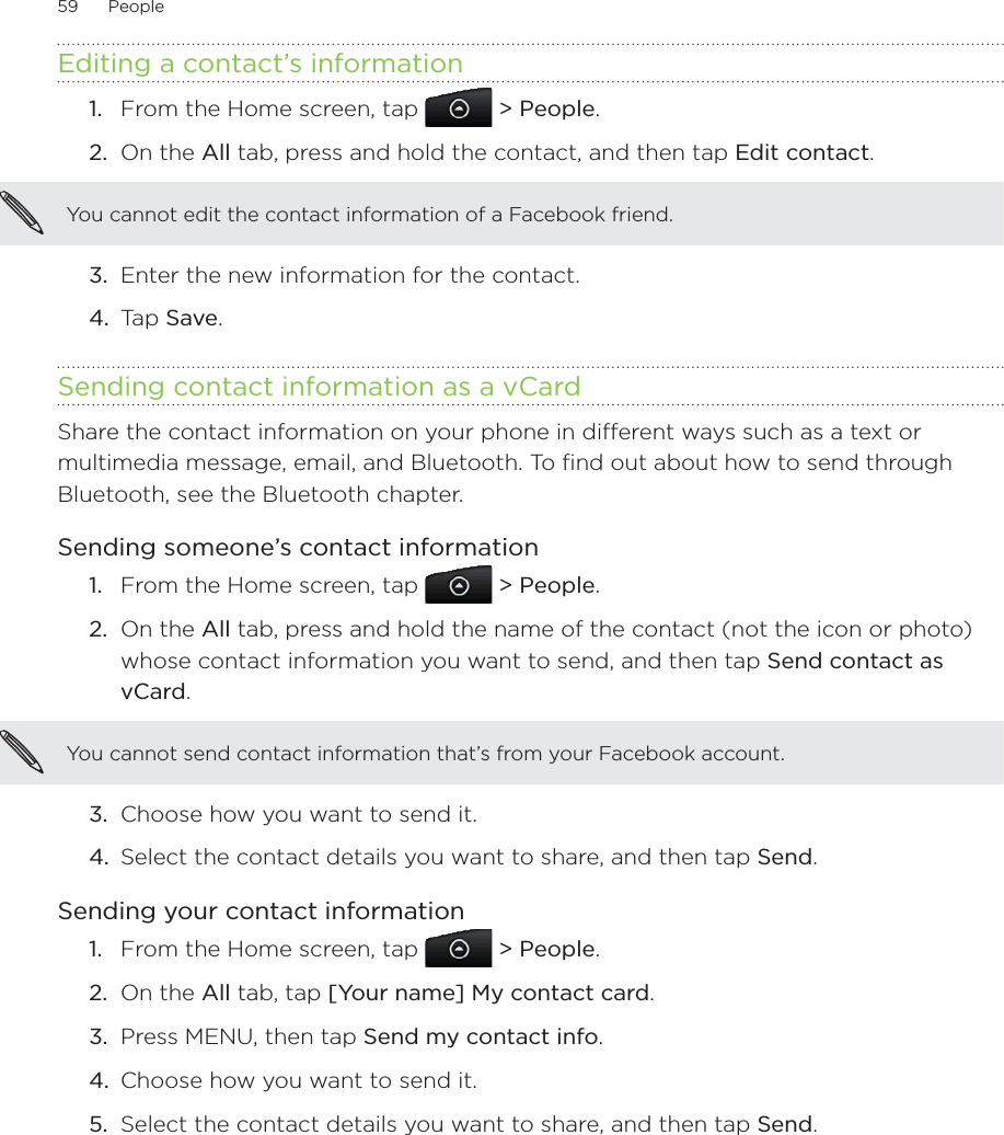 59      People      Editing a contact’s informationFrom the Home screen, tap   &gt; People.On the All tab, press and hold the contact, and then tap Edit contact.You cannot edit the contact information of a Facebook friend.3.  Enter the new information for the contact.4.  Tap Save.Sending contact information as a vCardShare the contact information on your phone in different ways such as a text or multimedia message, email, and Bluetooth. To find out about how to send through Bluetooth, see the Bluetooth chapter. Sending someone’s contact informationFrom the Home screen, tap   &gt; People.On the All tab, press and hold the name of the contact (not the icon or photo) whose contact information you want to send, and then tap Send contact as vCard.You cannot send contact information that’s from your Facebook account.3.  Choose how you want to send it.4.  Select the contact details you want to share, and then tap Send.Sending your contact informationFrom the Home screen, tap   &gt; People.On the All tab, tap [Your name] My contact card.Press MENU, then tap Send my contact info.Choose how you want to send it.5.  Select the contact details you want to share, and then tap Send.1.2.1.2.1.2.3.4.