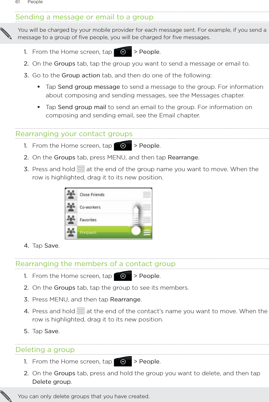 61      People      Sending a message or email to a groupYou will be charged by your mobile provider for each message sent. For example, if you send a message to a group of five people, you will be charged for five messages.From the Home screen, tap   &gt; People.On the Groups tab, tap the group you want to send a message or email to.3.  Go to the Group action tab, and then do one of the following:Tap Send group message to send a message to the group. For information about composing and sending messages, see the Messages chapter.Tap Send group mail to send an email to the group. For information on composing and sending email, see the Email chapter.Rearranging your contact groupsFrom the Home screen, tap   &gt; People.On the Groups tab, press MENU, and then tap Rearrange.Press and hold   at the end of the group name you want to move. When the row is highlighted, drag it to its new position.4.  Tap Save.Rearranging the members of a contact groupFrom the Home screen, tap   &gt; People.On the Groups tab, tap the group to see its members.Press MENU, and then tap Rearrange.Press and hold   at the end of the contact’s name you want to move. When the row is highlighted, drag it to its new position.Tap Save.Deleting a groupFrom the Home screen, tap   &gt; People.On the Groups tab, press and hold the group you want to delete, and then tap Delete group.You can only delete groups that you have created.1.2.1.2.3.1.2.3.4.5.1.2.