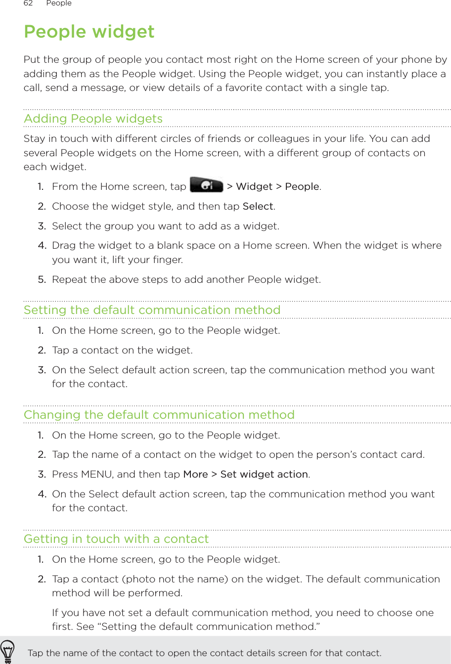 62      People      People widgetPut the group of people you contact most right on the Home screen of your phone by adding them as the People widget. Using the People widget, you can instantly place a call, send a message, or view details of a favorite contact with a single tap.Adding People widgetsStay in touch with different circles of friends or colleagues in your life. You can add several People widgets on the Home screen, with a different group of contacts on each widget.From the Home screen, tap   &gt; Widget &gt; People.Choose the widget style, and then tap Select.Select the group you want to add as a widget.Drag the widget to a blank space on a Home screen. When the widget is where you want it, lift your finger.5.  Repeat the above steps to add another People widget.Setting the default communication methodOn the Home screen, go to the People widget.Tap a contact on the widget.On the Select default action screen, tap the communication method you want for the contact.Changing the default communication methodOn the Home screen, go to the People widget.Tap the name of a contact on the widget to open the person’s contact card.Press MENU, and then tap More &gt; Set widget action.On the Select default action screen, tap the communication method you want for the contact. Getting in touch with a contactOn the Home screen, go to the People widget.Tap a contact (photo not the name) on the widget. The default communication method will be performed.If you have not set a default communication method, you need to choose one first. See “Setting the default communication method.”Tap the name of the contact to open the contact details screen for that contact.1.2.3.4.1.2.3.1.2.3.4.1.2.