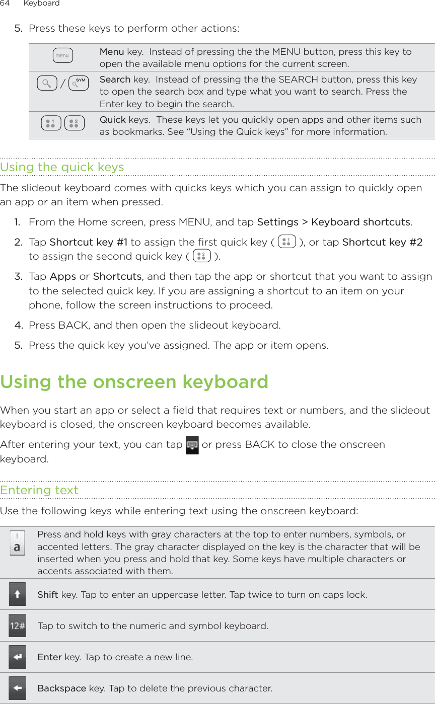 64      Keyboard      5.  Press these keys to perform other actions:Menu key.  Instead of pressing the the MENU button, press this key to open the available menu options for the current screen. /  Search key.  Instead of pressing the the SEARCH button, press this key to open the search box and type what you want to search. Press the Enter key to begin the search. Quick keys.  These keys let you quickly open apps and other items such as bookmarks. See “Using the Quick keys” for more information.Using the quick keysThe slideout keyboard comes with quicks keys which you can assign to quickly open an app or an item when pressed.From the Home screen, press MENU, and tap Settings &gt; Keyboard shortcuts.Tap Shortcut key #1 to assign the first quick key (   ), or tap Shortcut key #2 to assign the second quick key (   ).Tap Apps or Shortcuts, and then tap the app or shortcut that you want to assign to the selected quick key. If you are assigning a shortcut to an item on your phone, follow the screen instructions to proceed.Press BACK, and then open the slideout keyboard.Press the quick key you’ve assigned. The app or item opens.Using the onscreen keyboardWhen you start an app or select a field that requires text or numbers, and the slideout keyboard is closed, the onscreen keyboard becomes available.After entering your text, you can tap   or press BACK to close the onscreen keyboard.Entering textUse the following keys while entering text using the onscreen keyboard:Press and hold keys with gray characters at the top to enter numbers, symbols, or accented letters. The gray character displayed on the key is the character that will be inserted when you press and hold that key. Some keys have multiple characters or accents associated with them.Shift key. Tap to enter an uppercase letter. Tap twice to turn on caps lock.Tap to switch to the numeric and symbol keyboard.Enter key. Tap to create a new line.Backspace key. Tap to delete the previous character.1.2.3.4.5.