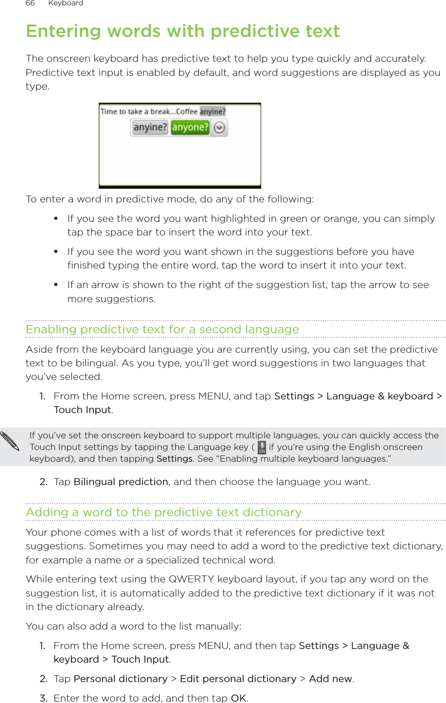 66      Keyboard      Entering words with predictive textThe onscreen keyboard has predictive text to help you type quickly and accurately. Predictive text input is enabled by default, and word suggestions are displayed as you type.To enter a word in predictive mode, do any of the following:If you see the word you want highlighted in green or orange, you can simply tap the space bar to insert the word into your text.If you see the word you want shown in the suggestions before you have finished typing the entire word, tap the word to insert it into your text.If an arrow is shown to the right of the suggestion list, tap the arrow to see more suggestions.Enabling predictive text for a second languageAside from the keyboard language you are currently using, you can set the predictive text to be bilingual. As you type, you’ll get word suggestions in two languages that you’ve selected.1.  From the Home screen, press MENU, and tap Settings &gt; Language &amp; keyboard &gt; Touch Input.If you’ve set the onscreen keyboard to support multiple languages, you can quickly access the Touch Input settings by tapping the Language key (   if you’re using the English onscreen keyboard), and then tapping Settings. See “Enabling multiple keyboard languages.”2.  Tap Bilingual prediction, and then choose the language you want.Adding a word to the predictive text dictionaryYour phone comes with a list of words that it references for predictive text suggestions. Sometimes you may need to add a word to the predictive text dictionary, for example a name or a specialized technical word.While entering text using the QWERTY keyboard layout, if you tap any word on the suggestion list, it is automatically added to the predictive text dictionary if it was not in the dictionary already.You can also add a word to the list manually:From the Home screen, press MENU, and then tap Settings &gt; Language &amp; keyboard &gt; Touch Input.Tap Personal dictionary &gt; Edit personal dictionary &gt; Add new.Enter the word to add, and then tap OK.1.2.3.