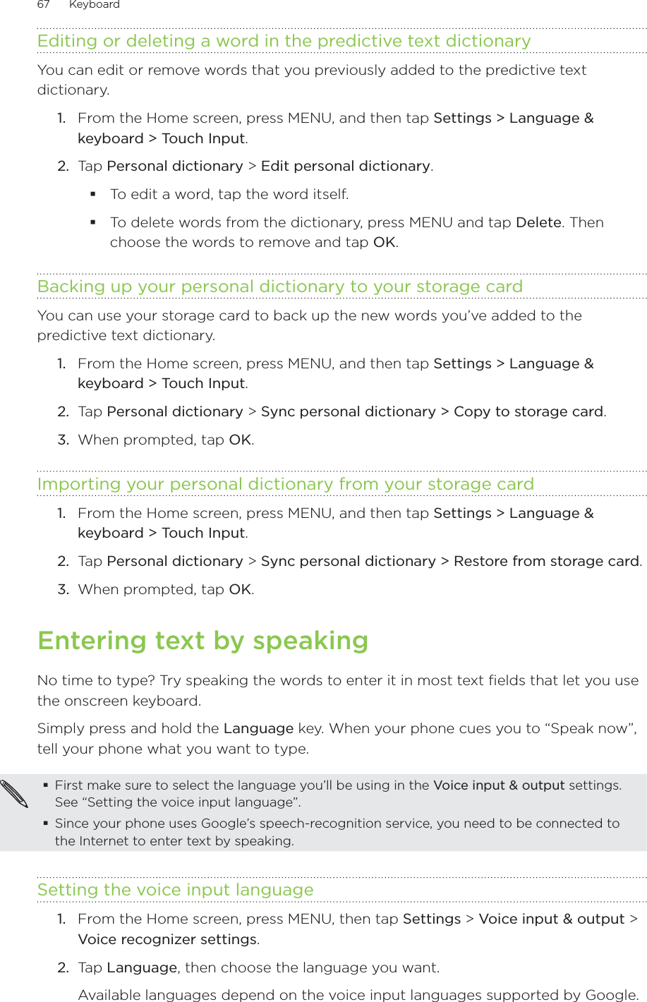 67      Keyboard      Editing or deleting a word in the predictive text dictionaryYou can edit or remove words that you previously added to the predictive text dictionary.From the Home screen, press MENU, and then tap Settings &gt; Language &amp; keyboard &gt; Touch Input.Tap Personal dictionary &gt; Edit personal dictionary.To edit a word, tap the word itself.To delete words from the dictionary, press MENU and tap Delete. Then choose the words to remove and tap OK.Backing up your personal dictionary to your storage cardYou can use your storage card to back up the new words you’ve added to the predictive text dictionary.From the Home screen, press MENU, and then tap Settings &gt; Language &amp; keyboard &gt; Touch Input.Tap Personal dictionary &gt; Sync personal dictionary &gt; Copy to storage card.When prompted, tap OK.Importing your personal dictionary from your storage cardFrom the Home screen, press MENU, and then tap Settings &gt; Language &amp; keyboard &gt; Touch Input.Tap Personal dictionary &gt; Sync personal dictionary &gt; Restore from storage card.When prompted, tap OK.Entering text by speakingNo time to type? Try speaking the words to enter it in most text fields that let you use the onscreen keyboard.Simply press and hold the Language key. When your phone cues you to “Speak now”, tell your phone what you want to type.First make sure to select the language you’ll be using in the Voice input &amp; output settings. See “Setting the voice input language”.Since your phone uses Google’s speech-recognition service, you need to be connected to the Internet to enter text by speaking.Setting the voice input language1.  From the Home screen, press MENU, then tap Settings &gt; Voice input &amp; output &gt; Voice recognizer settings.2.  Tap Language, then choose the language you want.Available languages depend on the voice input languages supported by Google.1.2.1.2.3.1.2.3.