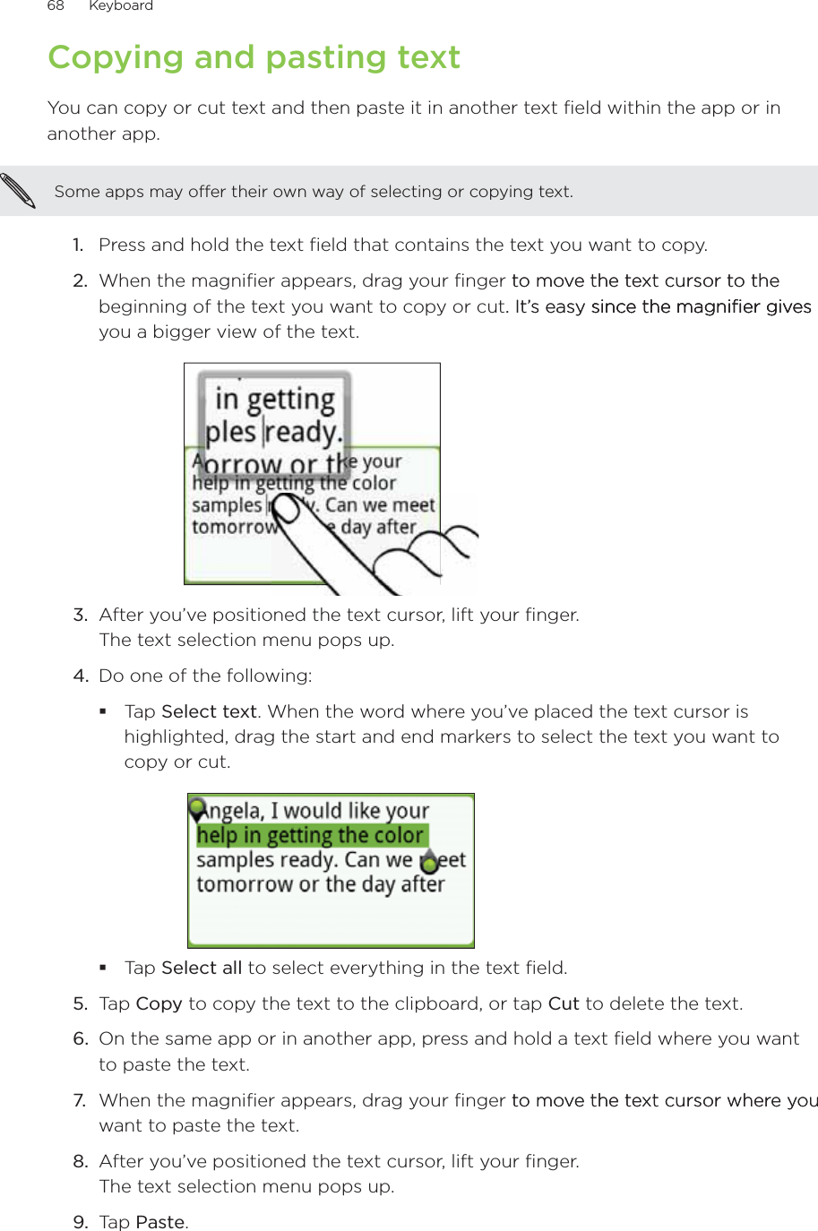 68      Keyboard      Copying and pasting textYou can copy or cut text and then paste it in another text field within the app or in another app.Some apps may offer their own way of selecting or copying text.Press and hold the text field that contains the text you want to copy.When the magnifier appears, drag your finger to move the text cursor to theto move the text cursor to the beginning of the text you want to copy or cut. It’s easy since the magnifier gives. It’s easy since the magnifier givessince the magnifier gives you a bigger view of the text.3.  After you’ve positioned the text cursor, lift your finger. The text selection menu pops up.4.  Do one of the following:Tap Select text. When the word where you’ve placed the text cursor is highlighted, drag the start and end markers to select the text you want to copy or cut.Tap Select all to select everything in the text field.5.  Tap Copy to copy the text to the clipboard, or tap Cut to delete the text.6.  On the same app or in another app, press and hold a text field where you want to paste the text.7.  When the magnifier appears, drag your finger to move the text cursor where youto move the text cursor where you want to paste the text.8.  After you’ve positioned the text cursor, lift your finger. The text selection menu pops up.9.  Tap Paste.1.2.