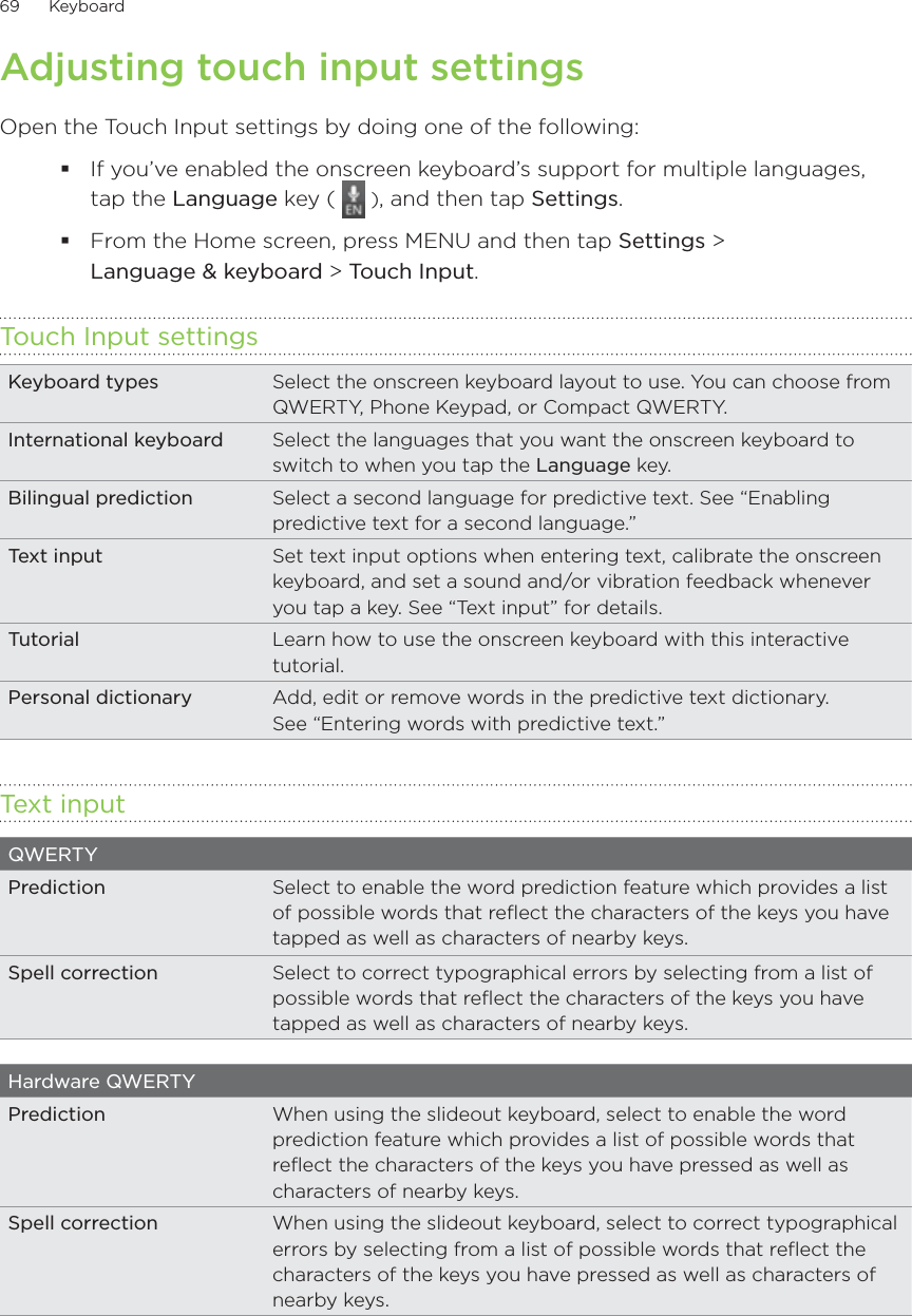 69      Keyboard      Adjusting touch input settingsOpen the Touch Input settings by doing one of the following:If you’ve enabled the onscreen keyboard’s support for multiple languages,  tap the Language key (   ), and then tap Settings.From the Home screen, press MENU and then tap Settings &gt;  Language &amp; keyboard &gt; Touch Input.Touch Input settingsKeyboard types Select the onscreen keyboard layout to use. You can choose from QWERTY, Phone Keypad, or Compact QWERTY.International keyboard Select the languages that you want the onscreen keyboard to switch to when you tap the Language key.Bilingual prediction Select a second language for predictive text. See “Enabling predictive text for a second language.”Text input  Set text input options when entering text, calibrate the onscreen keyboard, and set a sound and/or vibration feedback whenever you tap a key. See “Text input” for details.Tutorial Learn how to use the onscreen keyboard with this interactive tutorial.Personal dictionary Add, edit or remove words in the predictive text dictionary.  See “Entering words with predictive text.”Text inputQWERTYPrediction Select to enable the word prediction feature which provides a list of possible words that reflect the characters of the keys you have tapped as well as characters of nearby keys.Spell correction Select to correct typographical errors by selecting from a list of possible words that reflect the characters of the keys you have tapped as well as characters of nearby keys.Hardware QWERTYPrediction When using the slideout keyboard, select to enable the word prediction feature which provides a list of possible words that reflect the characters of the keys you have pressed as well as characters of nearby keys. Spell correction When using the slideout keyboard, select to correct typographical errors by selecting from a list of possible words that reflect the characters of the keys you have pressed as well as characters of nearby keys.