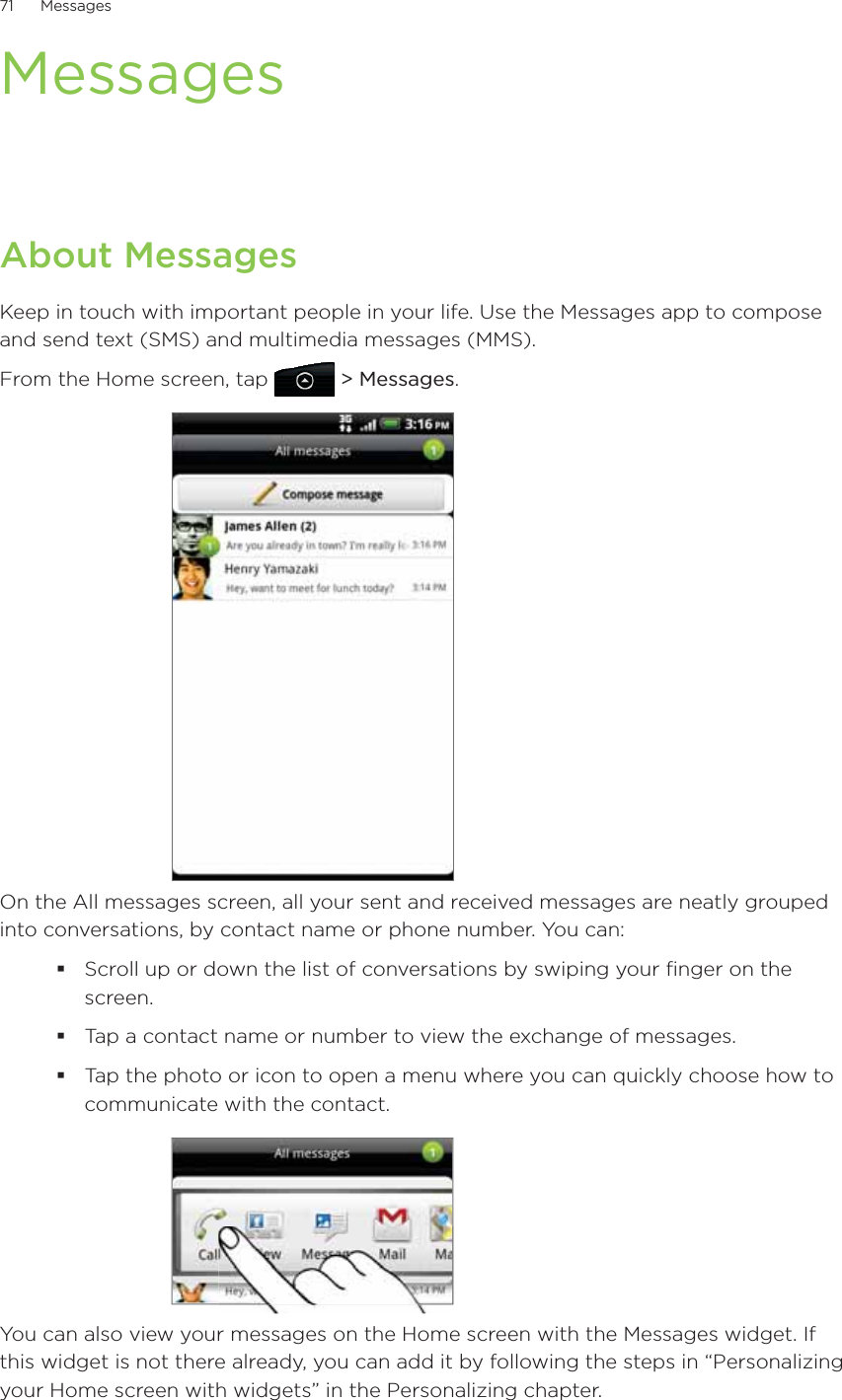 71      Messages      MessagesAbout MessagesKeep in touch with important people in your life. Use the Messages app to compose and send text (SMS) and multimedia messages (MMS).From the Home screen, tap   &gt; Messages.On the All messages screen, all your sent and received messages are neatly grouped into conversations, by contact name or phone number. You can:Scroll up or down the list of conversations by swiping your finger on the screen.Tap a contact name or number to view the exchange of messages.Tap the photo or icon to open a menu where you can quickly choose how to communicate with the contact.You can also view your messages on the Home screen with the Messages widget. If this widget is not there already, you can add it by following the steps in “Personalizing your Home screen with widgets” in the Personalizing chapter.