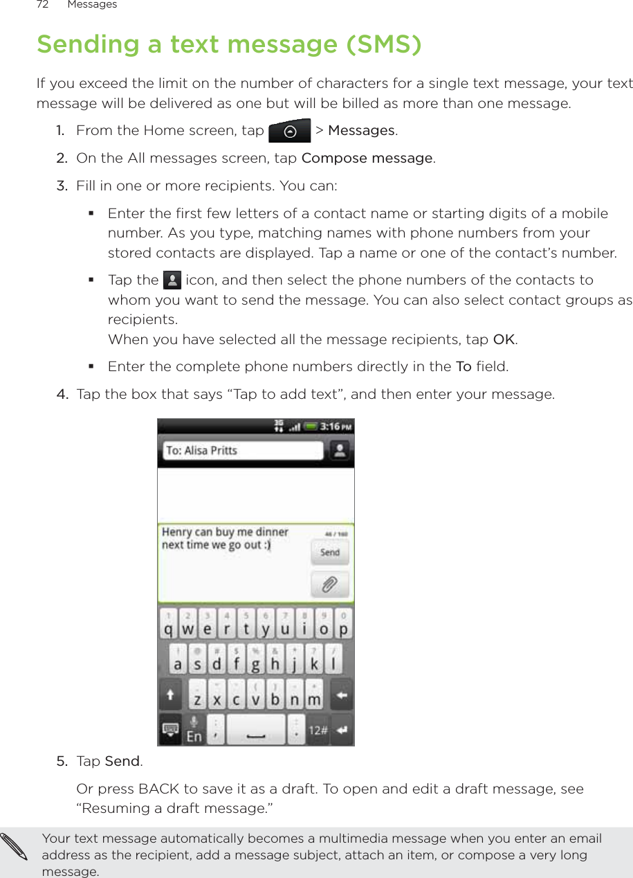 72      Messages      Sending a text message (SMS)If you exceed the limit on the number of characters for a single text message, your text message will be delivered as one but will be billed as more than one message. From the Home screen, tap   &gt; Messages.On the All messages screen, tap Compose message.3.  Fill in one or more recipients. You can:Enter the first few letters of a contact name or starting digits of a mobile number. As you type, matching names with phone numbers from your stored contacts are displayed. Tap a name or one of the contact’s number.Tap the   icon, and then select the phone numbers of the contacts to whom you want to send the message. You can also select contact groups as recipients.  When you have selected all the message recipients, tap OK.Enter the complete phone numbers directly in the To  field.4.  Tap the box that says “Tap to add text”, and then enter your message.5.  Tap Send. Or press BACK to save it as a draft. To open and edit a draft message, see “Resuming a draft message.”Your text message automatically becomes a multimedia message when you enter an email address as the recipient, add a message subject, attach an item, or compose a very long message.1.2.