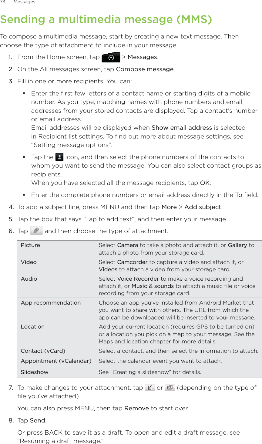 73      Messages      Sending a multimedia message (MMS)To compose a multimedia message, start by creating a new text message. Then choose the type of attachment to include in your message.From the Home screen, tap   &gt; Messages.On the All messages screen, tap Compose message.3.  Fill in one or more recipients. You can:Enter the first few letters of a contact name or starting digits of a mobile number. As you type, matching names with phone numbers and email addresses from your stored contacts are displayed. Tap a contact’s number or email address. Email addresses will be displayed when Show email address is selected in Recipient list settings. To find out more about message settings, see “Setting message options”.Tap the   icon, and then select the phone numbers of the contacts to whom you want to send the message. You can also select contact groups as recipients.  When you have selected all the message recipients, tap OK.Enter the complete phone numbers or email address directly in the To  field.4.  To add a subject line, press MENU and then tap More &gt; Add subject.5.  Tap the box that says “Tap to add text”, and then enter your message.6.  Tap   and then choose the type of attachment.Picture Select Camera to take a photo and attach it, or Gallery to attach a photo from your storage card.Video Select Camcorder to capture a video and attach it, or Videos to attach a video from your storage card.Audio Select Voice Recorder to make a voice recording and attach it, or Music &amp; sounds to attach a music file or voice recording from your storage card.App recommendation Choose an app you’ve installed from Android Market that you want to share with others. The URL from which the app can be downloaded will be inserted to your message.Location Add your current location (requires GPS to be turned on), or a location you pick on a map to your message. See the Maps and location chapter for more details.Contact (vCard) Select a contact, and then select the information to attach.Appointment (vCalendar) Select the calendar event you want to attach.Slideshow See “Creating a slideshow” for details.7.  To make changes to your attachment, tap   or   (depending on the type of file you’ve attached).You can also press MENU, then tap Remove to start over.8.  Tap Send.Or press BACK to save it as a draft. To open and edit a draft message, see “Resuming a draft message.”1.2.