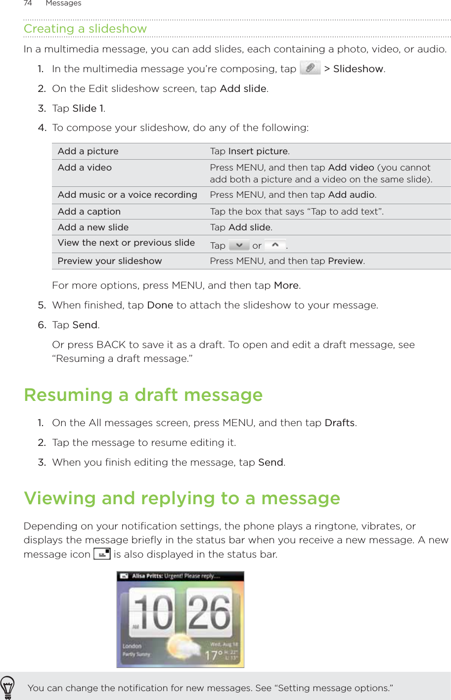 74      Messages      Creating a slideshowIn a multimedia message, you can add slides, each containing a photo, video, or audio.In the multimedia message you’re composing, tap   &gt; Slideshow.On the Edit slideshow screen, tap Add slide. Tap Slide 1. To compose your slideshow, do any of the following:Add a picture Tap Insert picture.Add a video Press MENU, and then tap Add video (you cannot add both a picture and a video on the same slide).Add music or a voice recording Press MENU, and then tap Add audio.Add a caption Tap the box that says “Tap to add text”.Add a new slide Tap Add slide.View the next or previous slide Tap   or  .Preview your slideshow Press MENU, and then tap Preview.For more options, press MENU, and then tap More.5.  When finished, tap Done to attach the slideshow to your message. 6.  Tap Send. Or press BACK to save it as a draft. To open and edit a draft message, see “Resuming a draft message.”Resuming a draft messageOn the All messages screen, press MENU, and then tap Drafts. Tap the message to resume editing it.When you finish editing the message, tap Send.Viewing and replying to a messageDepending on your notification settings, the phone plays a ringtone, vibrates, or displays the message briefly in the status bar when you receive a new message. A new message icon   is also displayed in the status bar.You can change the notification for new messages. See “Setting message options.”1.2.3.4.1.2.3.