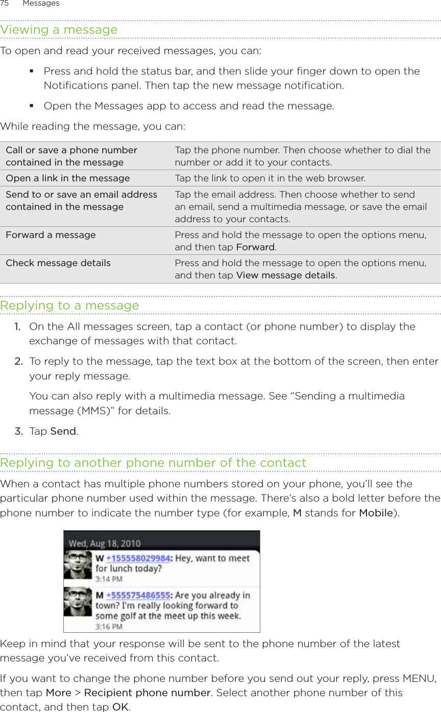 75      Messages      Viewing a messageTo open and read your received messages, you can:Press and hold the status bar, and then slide your finger down to open the Notifications panel. Then tap the new message notification.Open the Messages app to access and read the message.While reading the message, you can:Call or save a phone number contained in the messageTap the phone number. Then choose whether to dial the number or add it to your contacts.Open a link in the message Tap the link to open it in the web browser.Send to or save an email address contained in the messageTap the email address. Then choose whether to send an email, send a multimedia message, or save the email address to your contacts.Forward a message Press and hold the message to open the options menu, and then tap Forward.Check message details Press and hold the message to open the options menu, and then tap View message details.Replying to a message1.  On the All messages screen, tap a contact (or phone number) to display the exchange of messages with that contact.2.  To reply to the message, tap the text box at the bottom of the screen, then enter your reply message.You can also reply with a multimedia message. See “Sending a multimedia message (MMS)” for details.3.  Tap Send.Replying to another phone number of the contactWhen a contact has multiple phone numbers stored on your phone, you’ll see the particular phone number used within the message. There’s also a bold letter before the phone number to indicate the number type (for example, M stands for Mobile).Keep in mind that your response will be sent to the phone number of the latest message you’ve received from this contact. If you want to change the phone number before you send out your reply, press MENU, then tap More &gt; Recipient phone number. Select another phone number of this contact, and then tap OK.