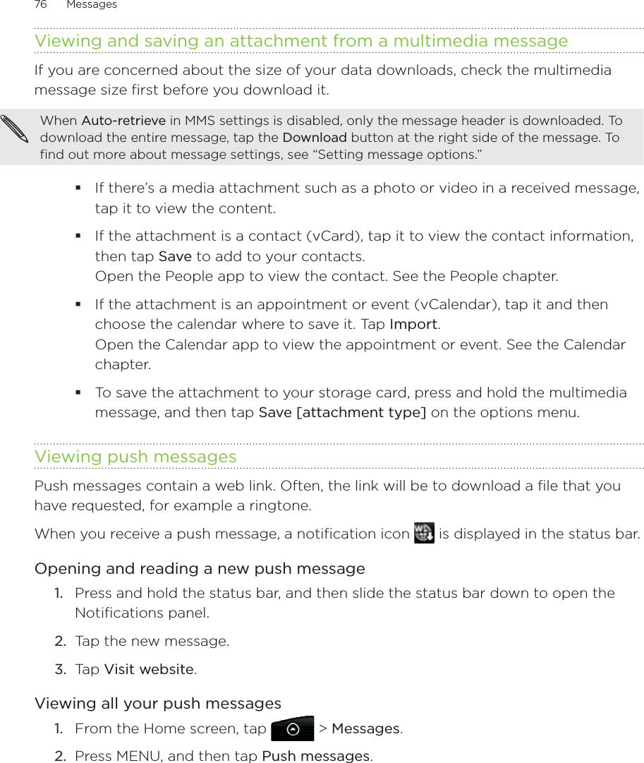 76      Messages      Viewing and saving an attachment from a multimedia messageIf you are concerned about the size of your data downloads, check the multimedia message size first before you download it.When Auto-retrieve in MMS settings is disabled, only the message header is downloaded. To download the entire message, tap the Download button at the right side of the message. To find out more about message settings, see “Setting message options.”If there’s a media attachment such as a photo or video in a received message, tap it to view the content.If the attachment is a contact (vCard), tap it to view the contact information, then tap Save to add to your contacts. Open the People app to view the contact. See the People chapter. If the attachment is an appointment or event (vCalendar), tap it and then choose the calendar where to save it. Tap Import. Open the Calendar app to view the appointment or event. See the Calendar chapter.To save the attachment to your storage card, press and hold the multimedia message, and then tap Save [attachment type] on the options menu.Viewing push messagesPush messages contain a web link. Often, the link will be to download a file that you have requested, for example a ringtone.When you receive a push message, a notification icon   is displayed in the status bar. Opening and reading a new push messagePress and hold the status bar, and then slide the status bar down to open the Notifications panel.Tap the new message.Tap Visit website. Viewing all your push messagesFrom the Home screen, tap   &gt; Messages.Press MENU, and then tap Push messages.1.2.3.1.2.