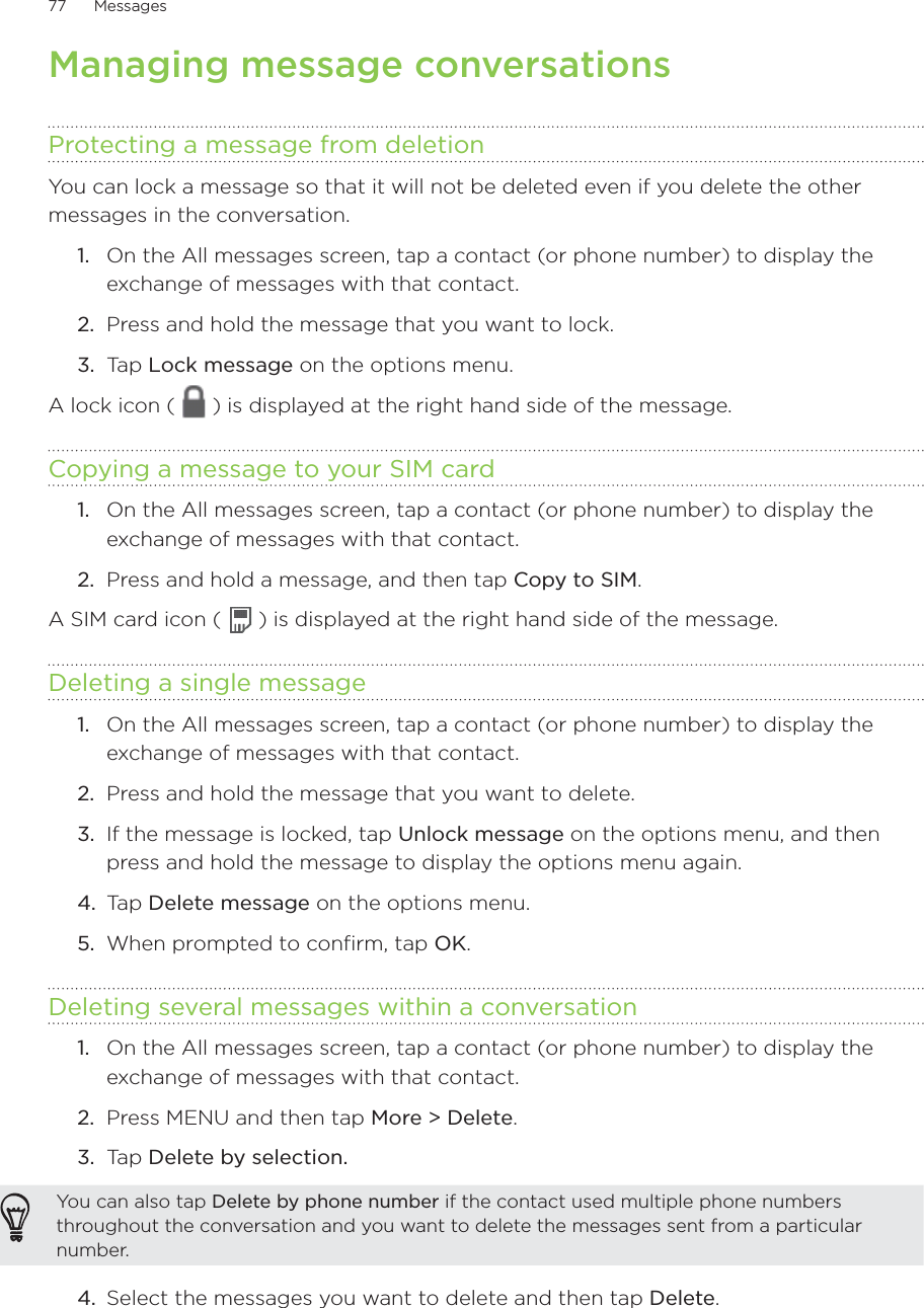 77      Messages      Managing message conversationsProtecting a message from deletionYou can lock a message so that it will not be deleted even if you delete the other messages in the conversation.On the All messages screen, tap a contact (or phone number) to display the exchange of messages with that contact.Press and hold the message that you want to lock.Tap Lock message on the options menu.A lock icon (   ) is displayed at the right hand side of the message.Copying a message to your SIM cardOn the All messages screen, tap a contact (or phone number) to display the exchange of messages with that contact.Press and hold a message, and then tap Copy to SIM. A SIM card icon (   ) is displayed at the right hand side of the message.Deleting a single messageOn the All messages screen, tap a contact (or phone number) to display the exchange of messages with that contact.Press and hold the message that you want to delete. If the message is locked, tap Unlock message on the options menu, and then press and hold the message to display the options menu again.Tap Delete message on the options menu. When prompted to confirm, tap OK.Deleting several messages within a conversationOn the All messages screen, tap a contact (or phone number) to display the exchange of messages with that contact.Press MENU and then tap More &gt; Delete. Tap Delete by selection.You can also tap Delete by phone number if the contact used multiple phone numbers throughout the conversation and you want to delete the messages sent from a particular number.4.  Select the messages you want to delete and then tap Delete.1.2.3.1.2.1.2.3.4.5.1.2.3.