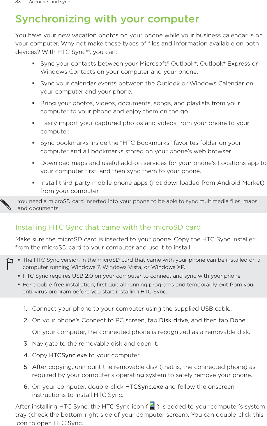 83      Accounts and sync      Synchronizing with your computerYou have your new vacation photos on your phone while your business calendar is on your computer. Why not make these types of files and information available on both devices? With HTC Sync™, you can: Sync your contacts between your Microsoft® Outlook®, Outlook® Express or Windows Contacts on your computer and your phone.Sync your calendar events between the Outlook or Windows Calendar on your computer and your phone.Bring your photos, videos, documents, songs, and playlists from your computer to your phone and enjoy them on the go.Easily import your captured photos and videos from your phone to your computer.Sync bookmarks inside the “HTC Bookmarks” favorites folder on your computer and all bookmarks stored on your phone’s web browser.Download maps and useful add-on services for your phone’s Locations app to your computer first, and then sync them to your phone. Install third-party mobile phone apps (not downloaded from Android Market) from your computer.You need a microSD card inserted into your phone to be able to sync multimedia files, maps, and documents.Installing HTC Sync that came with the microSD cardMake sure the microSD card is inserted to your phone. Copy the HTC Sync installer from the microSD card to your computer and use it to install.The HTC Sync version in the microSD card that came with your phone can be installed on a computer running Windows 7, Windows Vista, or Windows XP.HTC Sync requires USB 2.0 on your computer to connect and sync with your phone.For trouble-free installation, first quit all running programs and temporarily exit from your anti-virus program before you start installing HTC Sync.1.  Connect your phone to your computer using the supplied USB cable.2.  On your phone’s Connect to PC screen, tap Disk drive, and then tap Done.On your computer, the connected phone is recognized as a removable disk.3.  Navigate to the removable disk and open it.4.  Copy HTCSync.exe to your computer.5.  After copying, unmount the removable disk (that is, the connected phone) as required by your computer’s operating system to safely remove your phone.6.  On your computer, double-click HTCSync.exe and follow the onscreen instructions to install HTC Sync.After installing HTC Sync, the HTC Sync icon (   ) is added to your computer’s system tray (check the bottom-right side of your computer screen). You can double-click this icon to open HTC Sync.