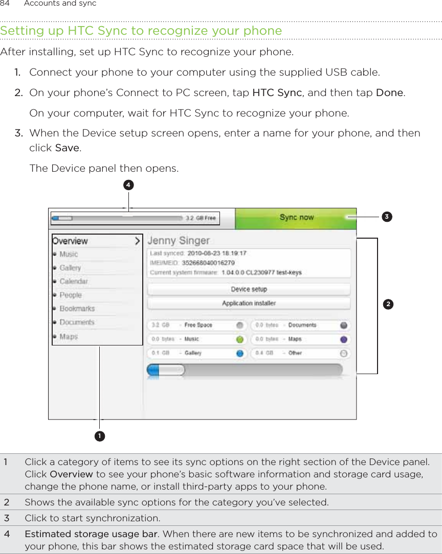 84      Accounts and sync      Setting up HTC Sync to recognize your phoneAfter installing, set up HTC Sync to recognize your phone.1.  Connect your phone to your computer using the supplied USB cable.2.  On your phone’s Connect to PC screen, tap HTC Sync, and then tap Done.On your computer, wait for HTC Sync to recognize your phone. 3.  When the Device setup screen opens, enter a name for your phone, and then click Save.The Device panel then opens.42311Click a category of items to see its sync options on the right section of the Device panel.Click Overview to see your phone’s basic software information and storage card usage, change the phone name, or install third-party apps to your phone.2Shows the available sync options for the category you’ve selected.3Click to start synchronization.4 Estimated storage usage bar. When there are new items to be synchronized and added to your phone, this bar shows the estimated storage card space that will be used.