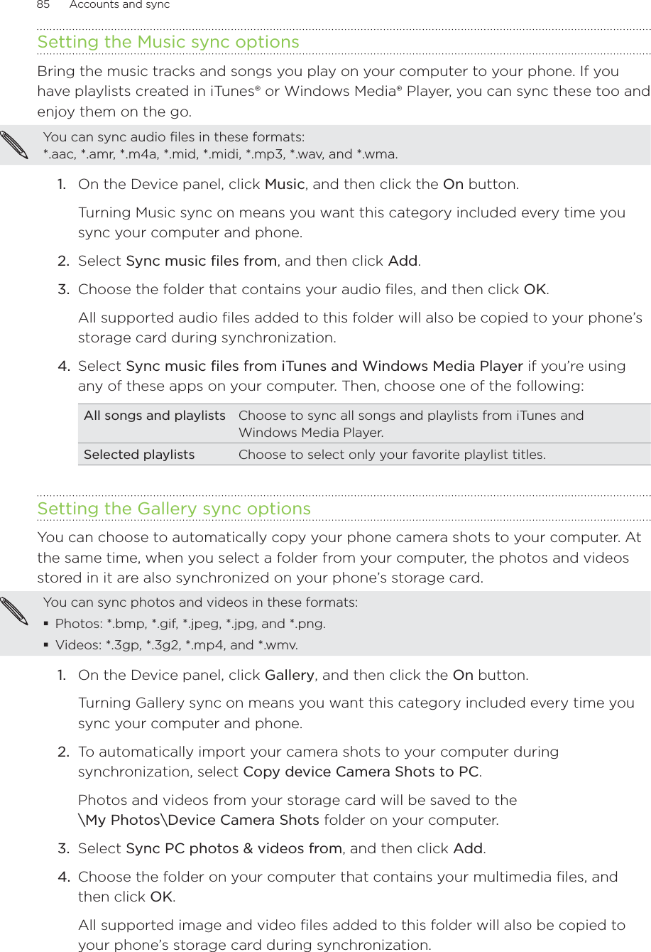 85      Accounts and sync      Setting the Music sync optionsBring the music tracks and songs you play on your computer to your phone. If you have playlists created in iTunes® or Windows Media® Player, you can sync these too and enjoy them on the go.You can sync audio files in these formats:  *.aac, *.amr, *.m4a, *.mid, *.midi, *.mp3, *.wav, and *.wma.1.  On the Device panel, click Music, and then click the On button. Turning Music sync on means you want this category included every time you sync your computer and phone.2.  Select Sync music files from, and then click Add.3.  Choose the folder that contains your audio files, and then click OK.All supported audio files added to this folder will also be copied to your phone’s storage card during synchronization.4.  Select Sync music files from iTunes and Windows Media Player if you’re using any of these apps on your computer. Then, choose one of the following:All songs and playlists Choose to sync all songs and playlists from iTunes and Windows Media Player. Selected playlists Choose to select only your favorite playlist titles.Setting the Gallery sync optionsYou can choose to automatically copy your phone camera shots to your computer. At the same time, when you select a folder from your computer, the photos and videos stored in it are also synchronized on your phone’s storage card. You can sync photos and videos in these formats:Photos: *.bmp, *.gif, *.jpeg, *.jpg, and *.png.Videos: *.3gp, *.3g2, *.mp4, and *.wmv.On the Device panel, click Gallery, and then click the On button. Turning Gallery sync on means you want this category included every time you sync your computer and phone.2.  To automatically import your camera shots to your computer during synchronization, select Copy device Camera Shots to PC.Photos and videos from your storage card will be saved to the  \My Photos\Device Camera Shots folder on your computer.3.  Select Sync PC photos &amp; videos from, and then click Add.4.  Choose the folder on your computer that contains your multimedia files, and then click OK.All supported image and video files added to this folder will also be copied to your phone’s storage card during synchronization.1.