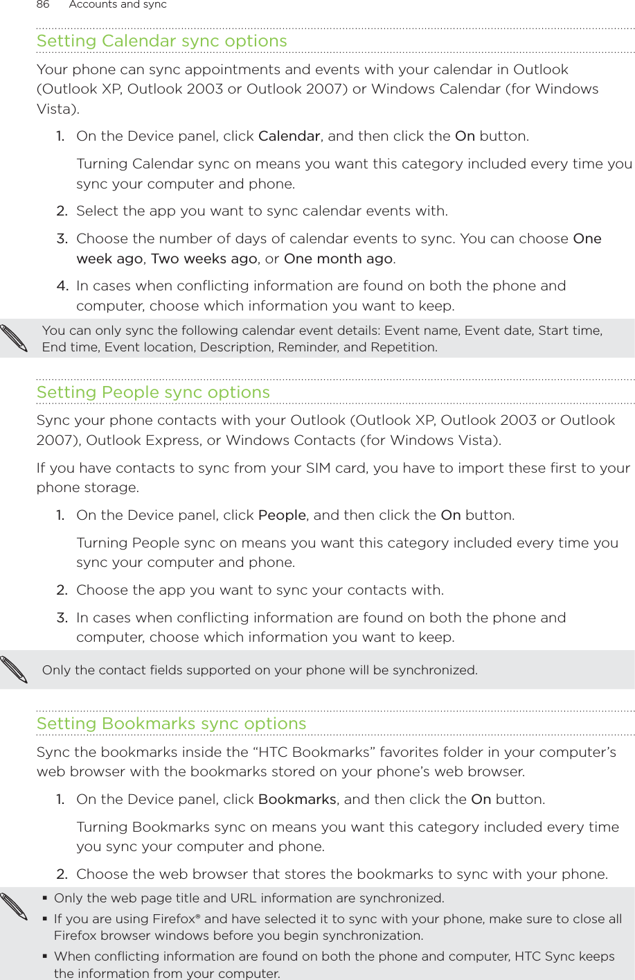 86      Accounts and sync      Setting Calendar sync optionsYour phone can sync appointments and events with your calendar in Outlook  (Outlook XP, Outlook 2003 or Outlook 2007) or Windows Calendar (for Windows Vista).On the Device panel, click Calendar, and then click the On button.Turning Calendar sync on means you want this category included every time you sync your computer and phone.2.  Select the app you want to sync calendar events with.3.  Choose the number of days of calendar events to sync. You can choose One week ago, Two weeks ago, or One month ago.4.  In cases when conflicting information are found on both the phone and computer, choose which information you want to keep.You can only sync the following calendar event details: Event name, Event date, Start time, End time, Event location, Description, Reminder, and Repetition.Setting People sync optionsSync your phone contacts with your Outlook (Outlook XP, Outlook 2003 or Outlook 2007), Outlook Express, or Windows Contacts (for Windows Vista). If you have contacts to sync from your SIM card, you have to import these first to your phone storage.1.  On the Device panel, click People, and then click the On button. Turning People sync on means you want this category included every time you sync your computer and phone.2.  Choose the app you want to sync your contacts with.3.  In cases when conflicting information are found on both the phone and computer, choose which information you want to keep.Only the contact fields supported on your phone will be synchronized. Setting Bookmarks sync optionsSync the bookmarks inside the “HTC Bookmarks” favorites folder in your computer’s web browser with the bookmarks stored on your phone’s web browser.1.  On the Device panel, click Bookmarks, and then click the On button. Turning Bookmarks sync on means you want this category included every time you sync your computer and phone.2.  Choose the web browser that stores the bookmarks to sync with your phone.Only the web page title and URL information are synchronized.If you are using Firefox® and have selected it to sync with your phone, make sure to close all Firefox browser windows before you begin synchronization.When conflicting information are found on both the phone and computer, HTC Sync keeps the information from your computer.1.