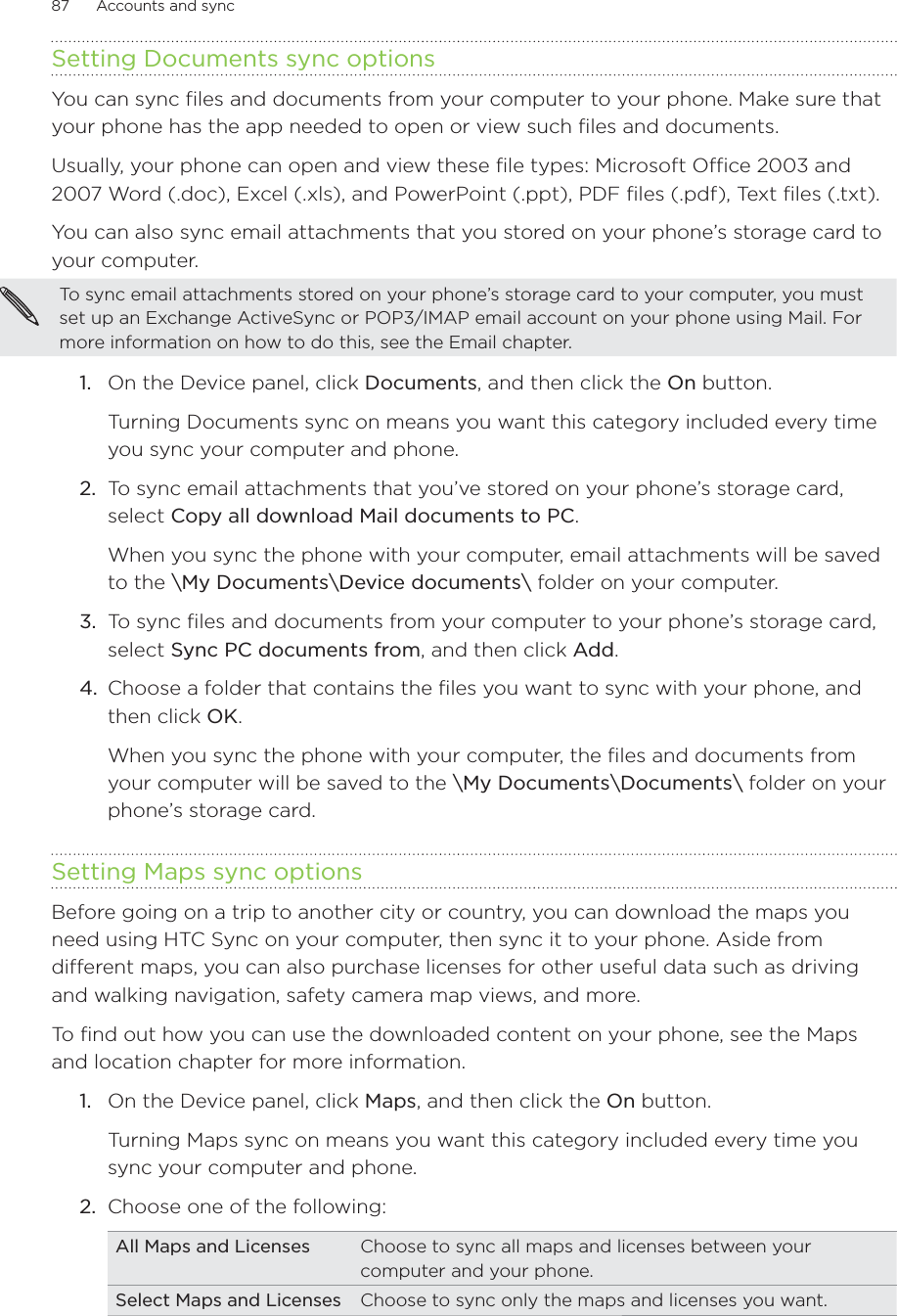 87      Accounts and sync      Setting Documents sync optionsYou can sync files and documents from your computer to your phone. Make sure that your phone has the app needed to open or view such files and documents. Usually, your phone can open and view these file types: Microsoft Office 2003 and 2007 Word (.doc), Excel (.xls), and PowerPoint (.ppt), PDF files (.pdf), Text files (.txt).You can also sync email attachments that you stored on your phone’s storage card to your computer.To sync email attachments stored on your phone’s storage card to your computer, you must set up an Exchange ActiveSync or POP3/IMAP email account on your phone using Mail. For more information on how to do this, see the Email chapter.1.  On the Device panel, click Documents, and then click the On button. Turning Documents sync on means you want this category included every time you sync your computer and phone.2.  To sync email attachments that you’ve stored on your phone’s storage card, select Copy all download Mail documents to PC. When you sync the phone with your computer, email attachments will be saved to the \My Documents\Device documents\ folder on your computer.3.  To sync files and documents from your computer to your phone’s storage card, select Sync PC documents from, and then click Add.4.  Choose a folder that contains the files you want to sync with your phone, and then click OK. When you sync the phone with your computer, the files and documents from your computer will be saved to the \My Documents\Documents\ folder on your phone’s storage card.Setting Maps sync optionsBefore going on a trip to another city or country, you can download the maps you need using HTC Sync on your computer, then sync it to your phone. Aside from different maps, you can also purchase licenses for other useful data such as driving and walking navigation, safety camera map views, and more. To find out how you can use the downloaded content on your phone, see the Maps and location chapter for more information.1.  On the Device panel, click Maps, and then click the On button.Turning Maps sync on means you want this category included every time you sync your computer and phone.2.  Choose one of the following:All Maps and Licenses Choose to sync all maps and licenses between your computer and your phone. Select Maps and Licenses Choose to sync only the maps and licenses you want.