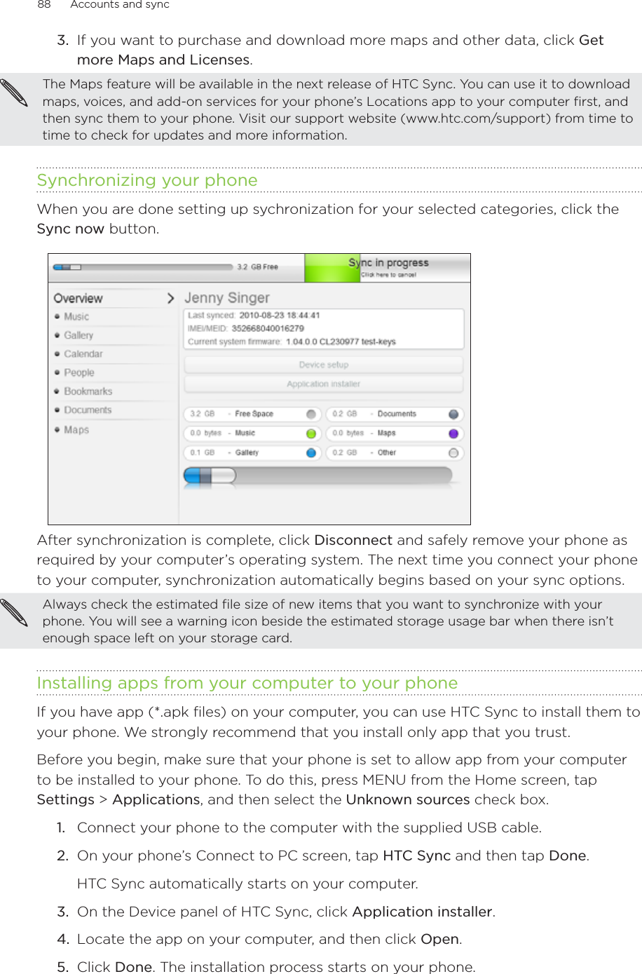88      Accounts and sync      3.  If you want to purchase and download more maps and other data, click Get more Maps and Licenses.The Maps feature will be available in the next release of HTC Sync. You can use it to download maps, voices, and add-on services for your phone’s Locations app to your computer first, and then sync them to your phone. Visit our support website (www.htc.com/support) from time to time to check for updates and more information.Synchronizing your phoneWhen you are done setting up sychronization for your selected categories, click the Sync now button.After synchronization is complete, click Disconnect and safely remove your phone as required by your computer’s operating system. The next time you connect your phone to your computer, synchronization automatically begins based on your sync options.Always check the estimated file size of new items that you want to synchronize with your phone. You will see a warning icon beside the estimated storage usage bar when there isn’t enough space left on your storage card.Installing apps from your computer to your phoneIf you have app (*.apk files) on your computer, you can use HTC Sync to install them to your phone. We strongly recommend that you install only app that you trust.Before you begin, make sure that your phone is set to allow app from your computer to be installed to your phone. To do this, press MENU from the Home screen, tap Settings &gt; Applications, and then select the Unknown sources check box.1.  Connect your phone to the computer with the supplied USB cable. 2.  On your phone’s Connect to PC screen, tap HTC Sync and then tap Done. HTC Sync automatically starts on your computer.3.  On the Device panel of HTC Sync, click Application installer.4.  Locate the app on your computer, and then click Open.5.  Click Done. The installation process starts on your phone.