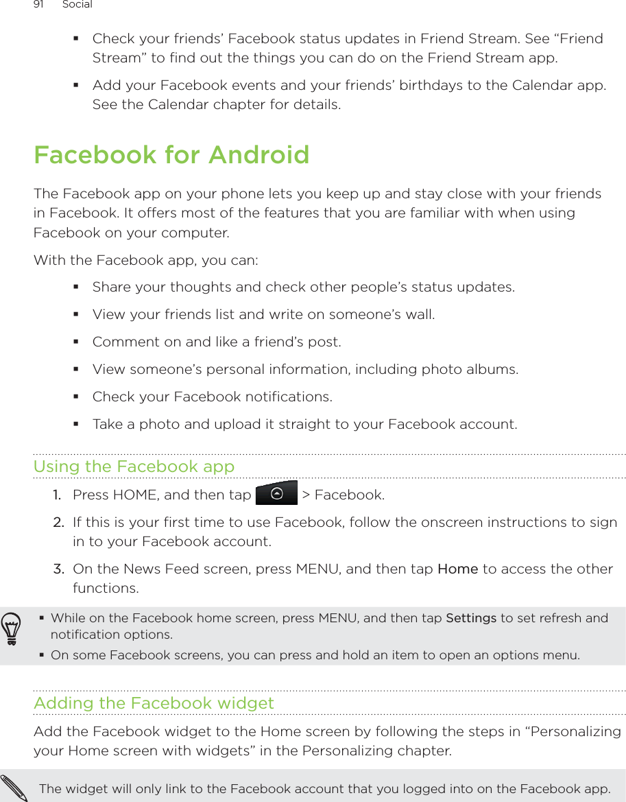 91      Social      Check your friends’ Facebook status updates in Friend Stream. See “Friend Stream” to find out the things you can do on the Friend Stream app.Add your Facebook events and your friends’ birthdays to the Calendar app. See the Calendar chapter for details.Facebook for AndroidThe Facebook app on your phone lets you keep up and stay close with your friends in Facebook. It offers most of the features that you are familiar with when using Facebook on your computer.With the Facebook app, you can:Share your thoughts and check other people’s status updates.View your friends list and write on someone’s wall.Comment on and like a friend’s post.View someone’s personal information, including photo albums.Check your Facebook notifications.Take a photo and upload it straight to your Facebook account.Using the Facebook app1.  Press HOME, and then tap   &gt; Facebook.2.  If this is your first time to use Facebook, follow the onscreen instructions to sign in to your Facebook account.3.  On the News Feed screen, press MENU, and then tap Home to access the other functions.While on the Facebook home screen, press MENU, and then tap Settings to set refresh and notification options.On some Facebook screens, you can press and hold an item to open an options menu.Adding the Facebook widgetAdd the Facebook widget to the Home screen by following the steps in “Personalizing your Home screen with widgets” in the Personalizing chapter.The widget will only link to the Facebook account that you logged into on the Facebook app. 