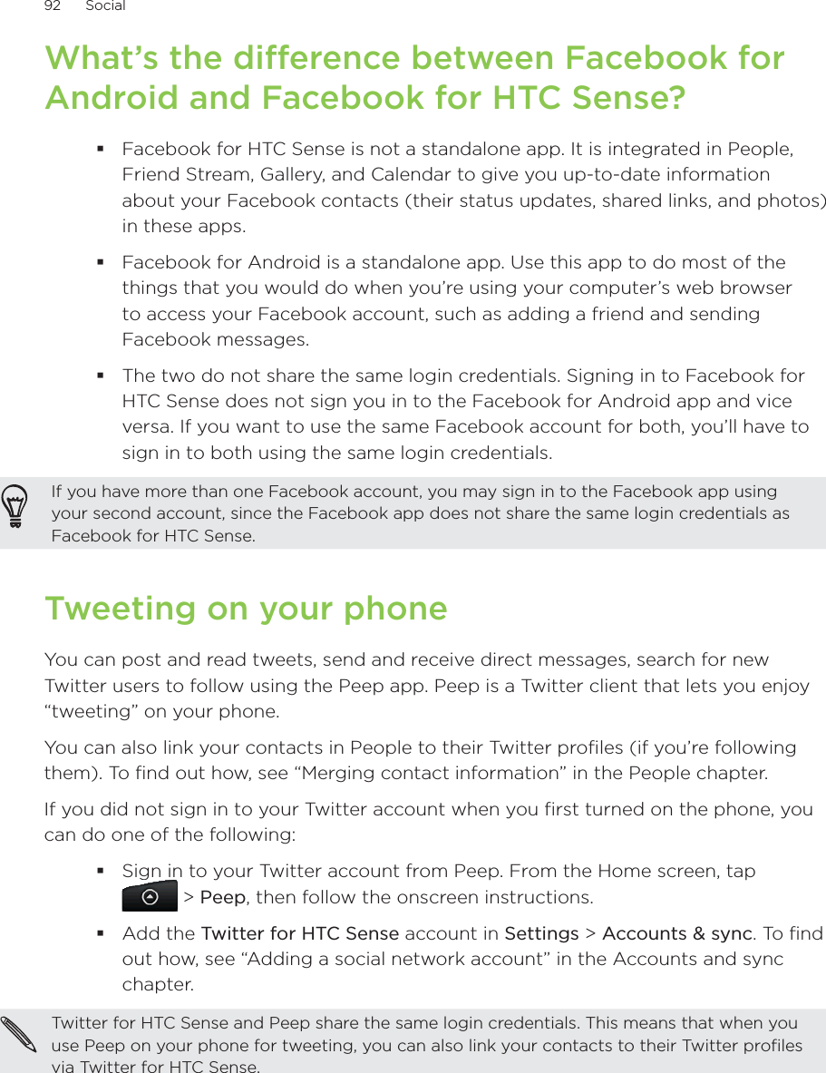 92      Social      What’s the difference between Facebook for Android and Facebook for HTC Sense?Facebook for HTC Sense is not a standalone app. It is integrated in People, Friend Stream, Gallery, and Calendar to give you up-to-date information about your Facebook contacts (their status updates, shared links, and photos) in these apps.Facebook for Android is a standalone app. Use this app to do most of the things that you would do when you’re using your computer’s web browser to access your Facebook account, such as adding a friend and sending Facebook messages.The two do not share the same login credentials. Signing in to Facebook for HTC Sense does not sign you in to the Facebook for Android app and vice versa. If you want to use the same Facebook account for both, you’ll have to sign in to both using the same login credentials.If you have more than one Facebook account, you may sign in to the Facebook app using your second account, since the Facebook app does not share the same login credentials as Facebook for HTC Sense.Tweeting on your phoneYou can post and read tweets, send and receive direct messages, search for new Twitter users to follow using the Peep app. Peep is a Twitter client that lets you enjoy “tweeting” on your phone.You can also link your contacts in People to their Twitter profiles (if you’re following them). To find out how, see “Merging contact information” in the People chapter.If you did not sign in to your Twitter account when you first turned on the phone, you can do one of the following:Sign in to your Twitter account from Peep. From the Home screen, tap   &gt; Peep, then follow the onscreen instructions.Add the Twitter for HTC Sense account in Settings &gt; Accounts &amp; sync. To find out how, see “Adding a social network account” in the Accounts and sync chapter.Twitter for HTC Sense and Peep share the same login credentials. This means that when you use Peep on your phone for tweeting, you can also link your contacts to their Twitter profiles via Twitter for HTC Sense.