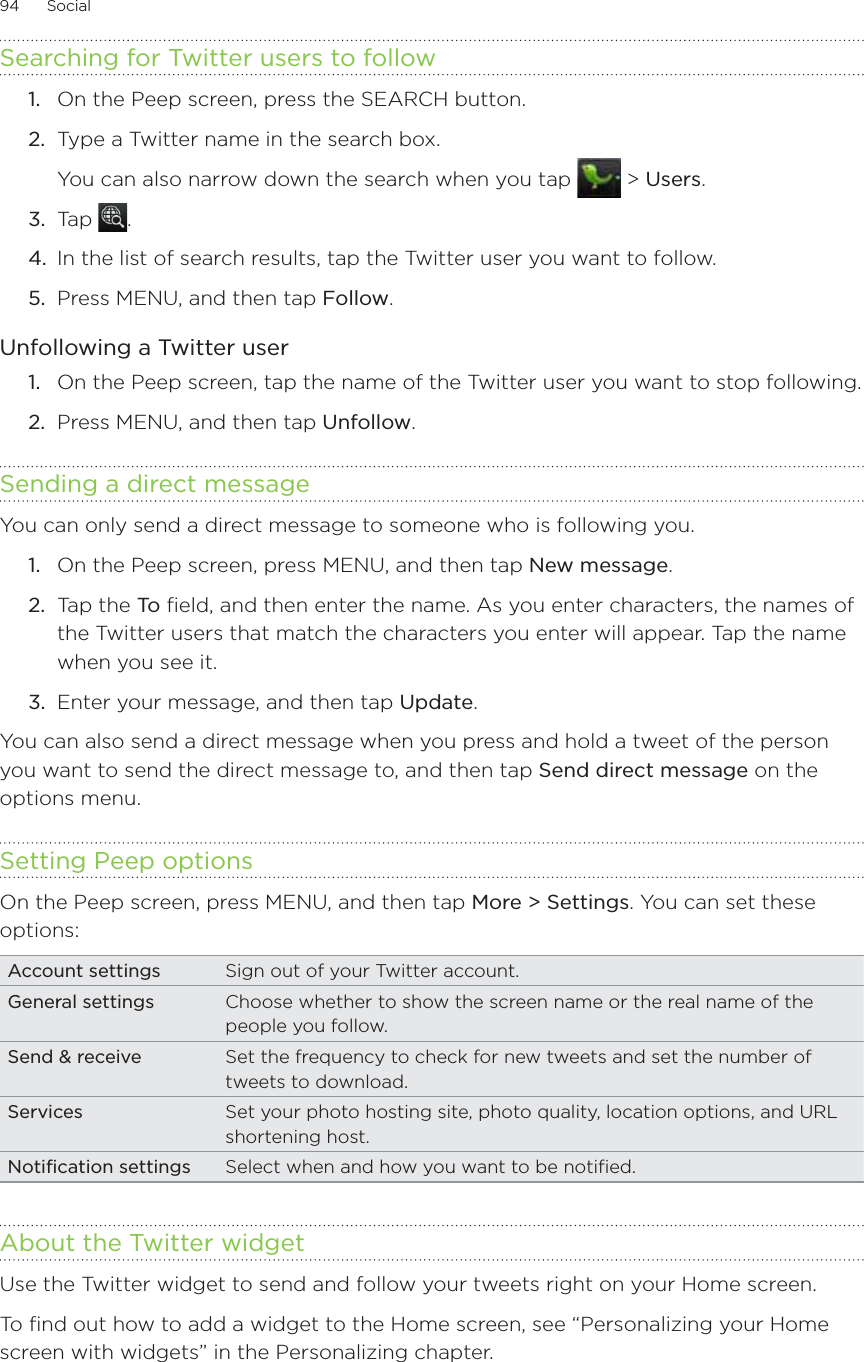 94      Social      Searching for Twitter users to followOn the Peep screen, press the SEARCH button.Type a Twitter name in the search box.You can also narrow down the search when you tap   &gt; Users.3.  Tap  .4.  In the list of search results, tap the Twitter user you want to follow.5.  Press MENU, and then tap Follow.Unfollowing a Twitter userOn the Peep screen, tap the name of the Twitter user you want to stop following.Press MENU, and then tap Unfollow. Sending a direct messageYou can only send a direct message to someone who is following you.On the Peep screen, press MENU, and then tap New message.2.  Tap the To  field, and then enter the name. As you enter characters, the names of the Twitter users that match the characters you enter will appear. Tap the name when you see it. 3.  Enter your message, and then tap Update.You can also send a direct message when you press and hold a tweet of the person you want to send the direct message to, and then tap Send direct message on the options menu.Setting Peep optionsOn the Peep screen, press MENU, and then tap More &gt; Settings. You can set these options:Account settings Sign out of your Twitter account.General settings Choose whether to show the screen name or the real name of the people you follow.Send &amp; receive Set the frequency to check for new tweets and set the number of tweets to download.Services Set your photo hosting site, photo quality, location options, and URL shortening host.Notification settings Select when and how you want to be notified.About the Twitter widgetUse the Twitter widget to send and follow your tweets right on your Home screen.To find out how to add a widget to the Home screen, see “Personalizing your Home screen with widgets” in the Personalizing chapter.1.2.1.2.1.