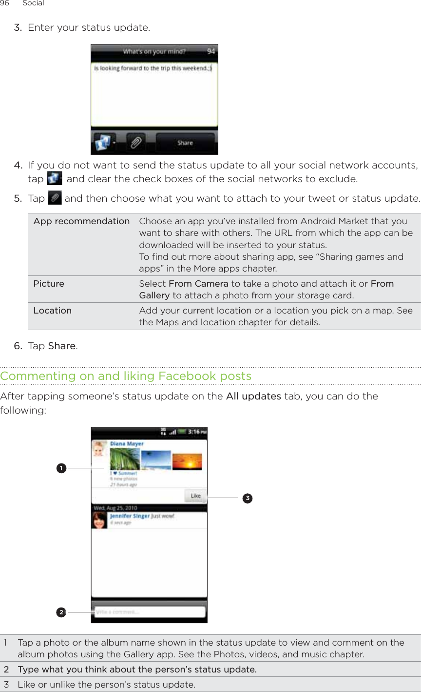 96      Social      Enter your status update.4.  If you do not want to send the status update to all your social network accounts, tap    and clear the check boxes of the social networks to exclude.5.  Tap   and then choose what you want to attach to your tweet or status update.App recommendation Choose an app you’ve installed from Android Market that you want to share with others. The URL from which the app can be downloaded will be inserted to your status.To find out more about sharing app, see “Sharing games and apps” in the More apps chapter.Picture Select From Camera to take a photo and attach it or From Gallery to attach a photo from your storage card.Location Add your current location or a location you pick on a map. See the Maps and location chapter for details.6.  Tap Share. Commenting on and liking Facebook postsAfter tapping someone’s status update on the All updates tab, you can do the following:2131  Tap a photo or the album name shown in the status update to view and comment on the album photos using the Gallery app. See the Photos, videos, and music chapter.2  Type what you think about the person’s status update.3  Like or unlike the person’s status update.3.