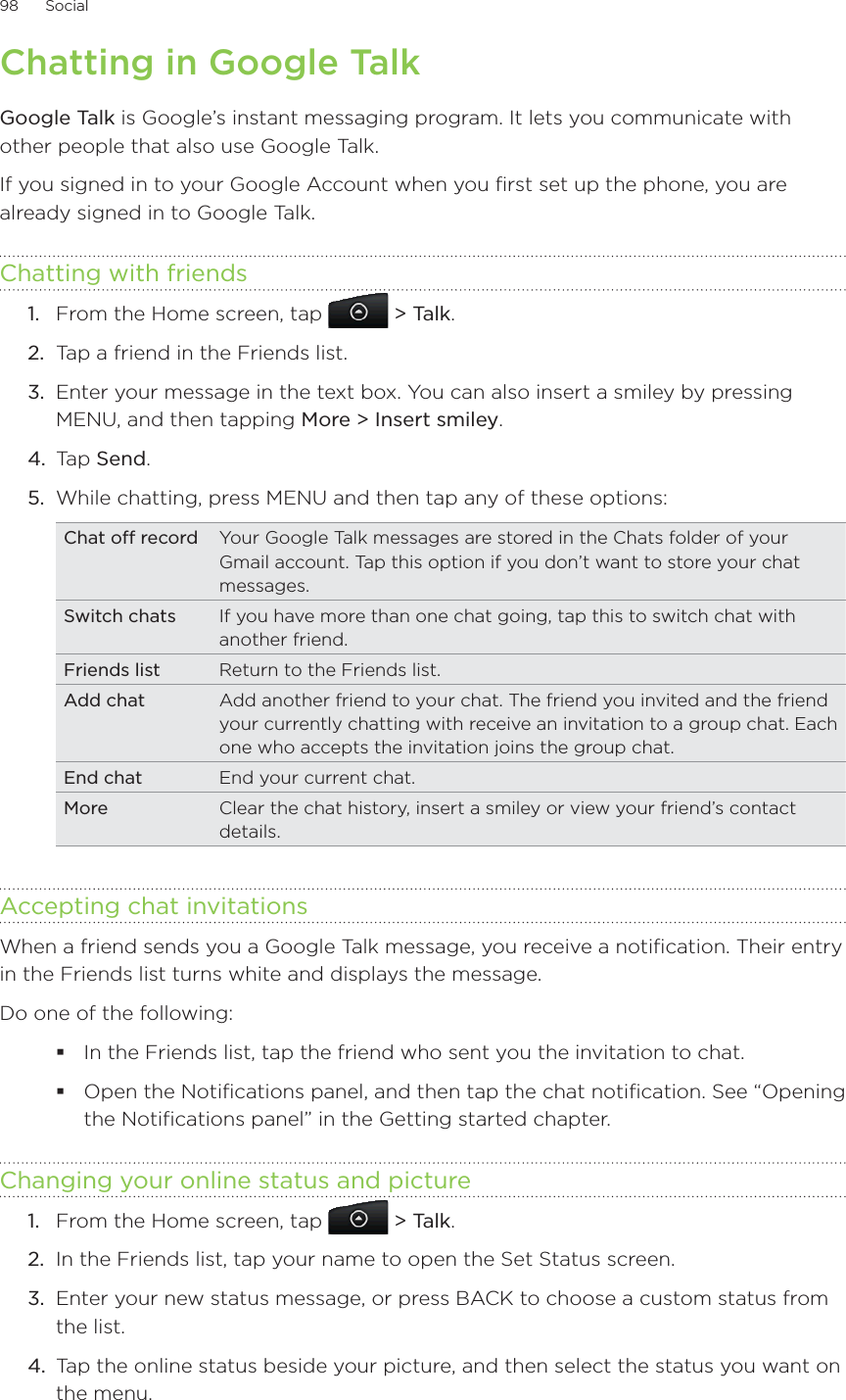 98      Social      Chatting in Google TalkGoogle Talk is Google’s instant messaging program. It lets you communicate with other people that also use Google Talk.If you signed in to your Google Account when you first set up the phone, you are already signed in to Google Talk.Chatting with friendsFrom the Home screen, tap  &gt; Talk.Tap a friend in the Friends list.Enter your message in the text box. You can also insert a smiley by pressing MENU, and then tapping More &gt; Insert smiley.Tap Send.While chatting, press MENU and then tap any of these options:Chat off record Your Google Talk messages are stored in the Chats folder of your Gmail account. Tap this option if you don’t want to store your chat messages.Switch chats If you have more than one chat going, tap this to switch chat with another friend.Friends list Return to the Friends list.Add chat Add another friend to your chat. The friend you invited and the friend your currently chatting with receive an invitation to a group chat. Each one who accepts the invitation joins the group chat. End chat End your current chat.More Clear the chat history, insert a smiley or view your friend’s contact details.Accepting chat invitationsWhen a friend sends you a Google Talk message, you receive a notification. Their entry in the Friends list turns white and displays the message.Do one of the following:In the Friends list, tap the friend who sent you the invitation to chat.Open the Notifications panel, and then tap the chat notification. See “Opening the Notifications panel” in the Getting started chapter.Changing your online status and pictureFrom the Home screen, tap  &gt; Talk.In the Friends list, tap your name to open the Set Status screen.Enter your new status message, or press BACK to choose a custom status from the list.Tap the online status beside your picture, and then select the status you want on the menu.1.2.3.4.5.1.2.3.4.