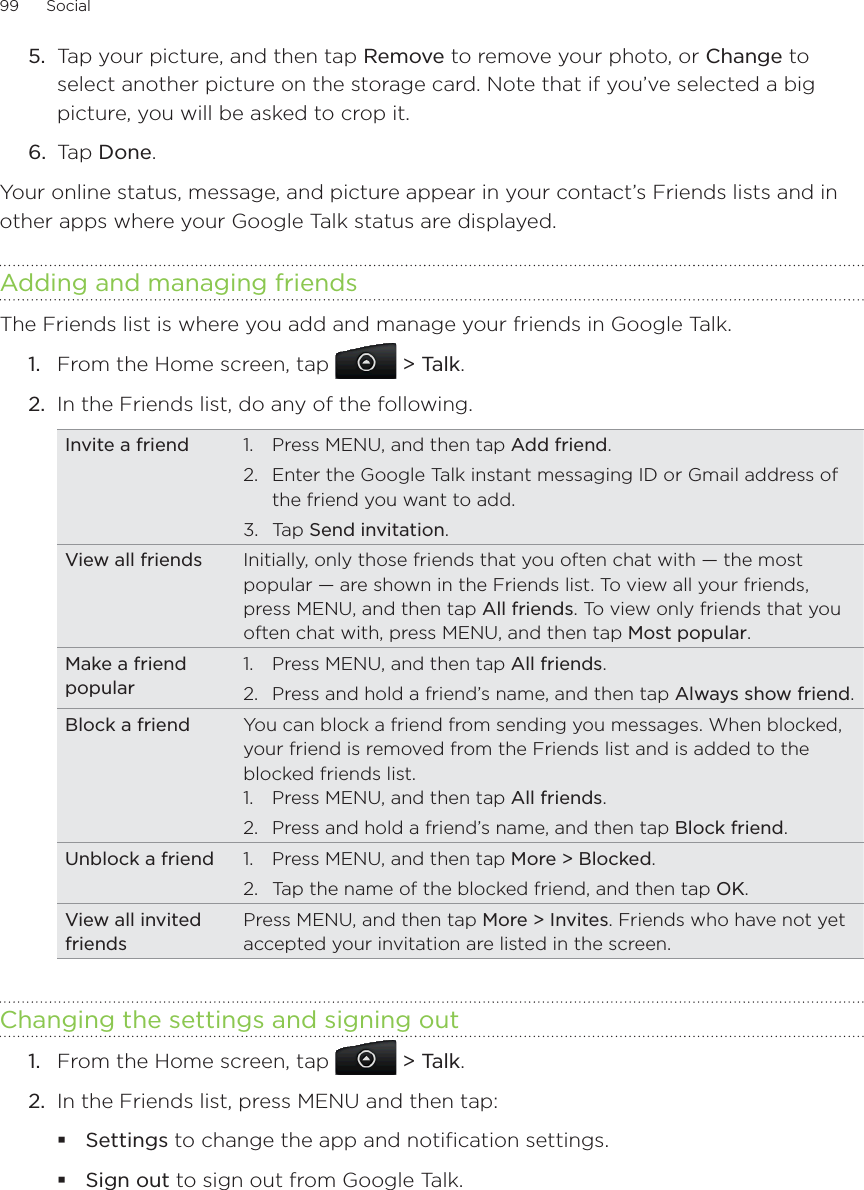 99      Social      Tap your picture, and then tap Remove to remove your photo, or Change to select another picture on the storage card. Note that if you’ve selected a big picture, you will be asked to crop it.Tap Done.Your online status, message, and picture appear in your contact’s Friends lists and in other apps where your Google Talk status are displayed.Adding and managing friendsThe Friends list is where you add and manage your friends in Google Talk.From the Home screen, tap  &gt; Talk.In the Friends list, do any of the following.Invite a friend 1.  Press MENU, and then tap Add friend.2.  Enter the Google Talk instant messaging ID or Gmail address of the friend you want to add.3. Tap Send invitation.View all friends Initially, only those friends that you often chat with — the most popular — are shown in the Friends list. To view all your friends, press MENU, and then tap All friends. To view only friends that you often chat with, press MENU, and then tap Most popular.Make a friend popular1.  Press MENU, and then tap All friends.2.  Press and hold a friend’s name, and then tap Always show friend.Block a friend You can block a friend from sending you messages. When blocked, your friend is removed from the Friends list and is added to the blocked friends list.1.  Press MENU, and then tap All friends.2.  Press and hold a friend’s name, and then tap Block friend.Unblock a friend 1.  Press MENU, and then tap More &gt; Blocked.2.  Tap the name of the blocked friend, and then tap OK.View all invited friendsPress MENU, and then tap More &gt; Invites. Friends who have not yet accepted your invitation are listed in the screen.Changing the settings and signing outFrom the Home screen, tap  &gt; Talk.In the Friends list, press MENU and then tap:Settings to change the app and notification settings.Sign out to sign out from Google Talk.5.6.1.2.1.2.