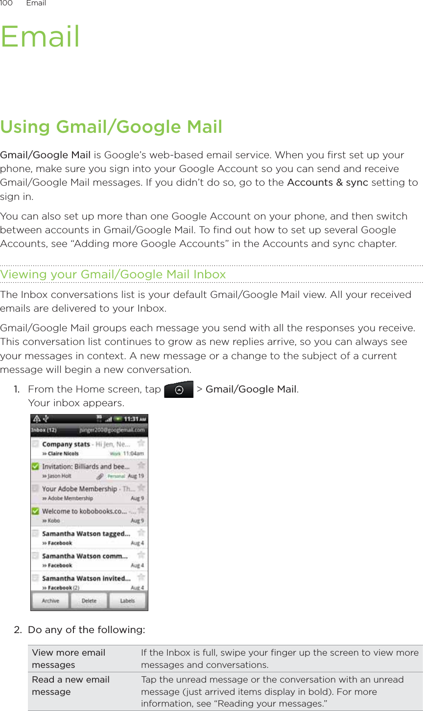 100      Email      EmailUsing Gmail/Google MailGmail/Google Mail is Google’s web-based email service. When you first set up your phone, make sure you sign into your Google Account so you can send and receive Gmail/Google Mail messages. If you didn’t do so, go to the Accounts &amp; sync setting to sign in.You can also set up more than one Google Account on your phone, and then switch between accounts in Gmail/Google Mail. To find out how to set up several Google Accounts, see “Adding more Google Accounts” in the Accounts and sync chapter.Viewing your Gmail/Google Mail InboxThe Inbox conversations list is your default Gmail/Google Mail view. All your received emails are delivered to your Inbox.Gmail/Google Mail groups each message you send with all the responses you receive. This conversation list continues to grow as new replies arrive, so you can always see your messages in context. A new message or a change to the subject of a current message will begin a new conversation.1.  From the Home screen, tap   &gt; Gmail/Google Mail. Your inbox appears. 2.  Do any of the following:View more email messagesIf the Inbox is full, swipe your finger up the screen to view more messages and conversations.Read a new email messageTap the unread message or the conversation with an unread message (just arrived items display in bold). For more information, see “Reading your messages.”