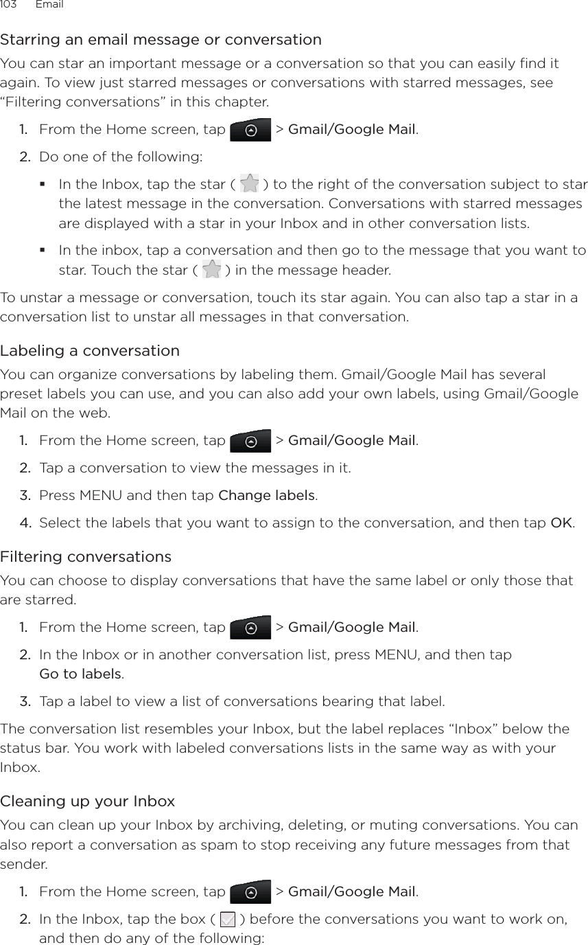 103      Email      Starring an email message or conversationYou can star an important message or a conversation so that you can easily find it again. To view just starred messages or conversations with starred messages, see “Filtering conversations” in this chapter.1.  From the Home screen, tap   &gt; Gmail/Google Mail.2.  Do one of the following:In the Inbox, tap the star (   ) to the right of the conversation subject to star the latest message in the conversation. Conversations with starred messages are displayed with a star in your Inbox and in other conversation lists.In the inbox, tap a conversation and then go to the message that you want to star. Touch the star (   ) in the message header.To unstar a message or conversation, touch its star again. You can also tap a star in a conversation list to unstar all messages in that conversation.Labeling a conversationYou can organize conversations by labeling them. Gmail/Google Mail has several preset labels you can use, and you can also add your own labels, using Gmail/Google Mail on the web.1.  From the Home screen, tap   &gt; Gmail/Google Mail.2.  Tap a conversation to view the messages in it.3.  Press MENU and then tap Change labels.4.  Select the labels that you want to assign to the conversation, and then tap OK.Filtering conversationsYou can choose to display conversations that have the same label or only those that are starred.1.  From the Home screen, tap   &gt; Gmail/Google Mail.2.  In the Inbox or in another conversation list, press MENU, and then tap  Go to labels.3.  Tap a label to view a list of conversations bearing that label.The conversation list resembles your Inbox, but the label replaces “Inbox” below the status bar. You work with labeled conversations lists in the same way as with your Inbox.Cleaning up your InboxYou can clean up your Inbox by archiving, deleting, or muting conversations. You can also report a conversation as spam to stop receiving any future messages from that sender.1.  From the Home screen, tap   &gt; Gmail/Google Mail.2.  In the Inbox, tap the box (   ) before the conversations you want to work on, and then do any of the following: