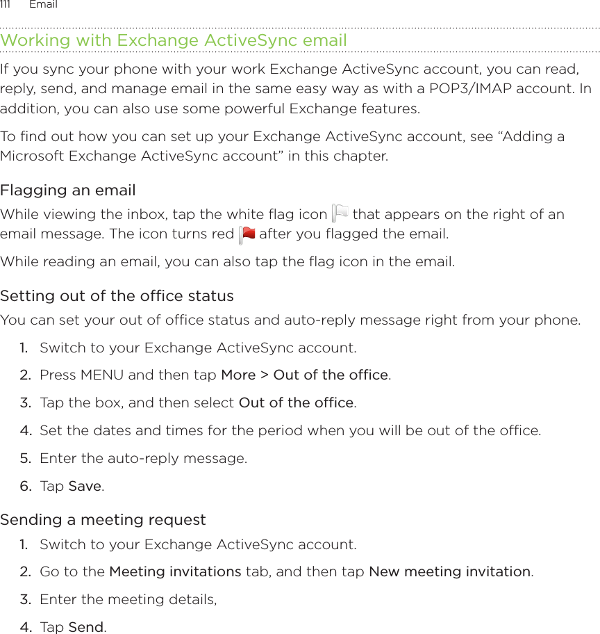 111      Email      Working with Exchange ActiveSync emailIf you sync your phone with your work Exchange ActiveSync account, you can read, reply, send, and manage email in the same easy way as with a POP3/IMAP account. In addition, you can also use some powerful Exchange features.To find out how you can set up your Exchange ActiveSync account, see “Adding a Microsoft Exchange ActiveSync account” in this chapter.Flagging an emailWhile viewing the inbox, tap the white flag icon   that appears on the right of an email message. The icon turns red   after you flagged the email.While reading an email, you can also tap the flag icon in the email.Setting out of the office statusYou can set your out of office status and auto-reply message right from your phone.Switch to your Exchange ActiveSync account.Press MENU and then tap More &gt; Out of the office.Tap the box, and then select Out of the office.Set the dates and times for the period when you will be out of the office.Enter the auto-reply message.Tap Save.Sending a meeting requestSwitch to your Exchange ActiveSync account.Go to the Meeting invitations tab, and then tap New meeting invitation.Enter the meeting details, Tap Send.  1.2.3.4.5.6.1.2.3.4.