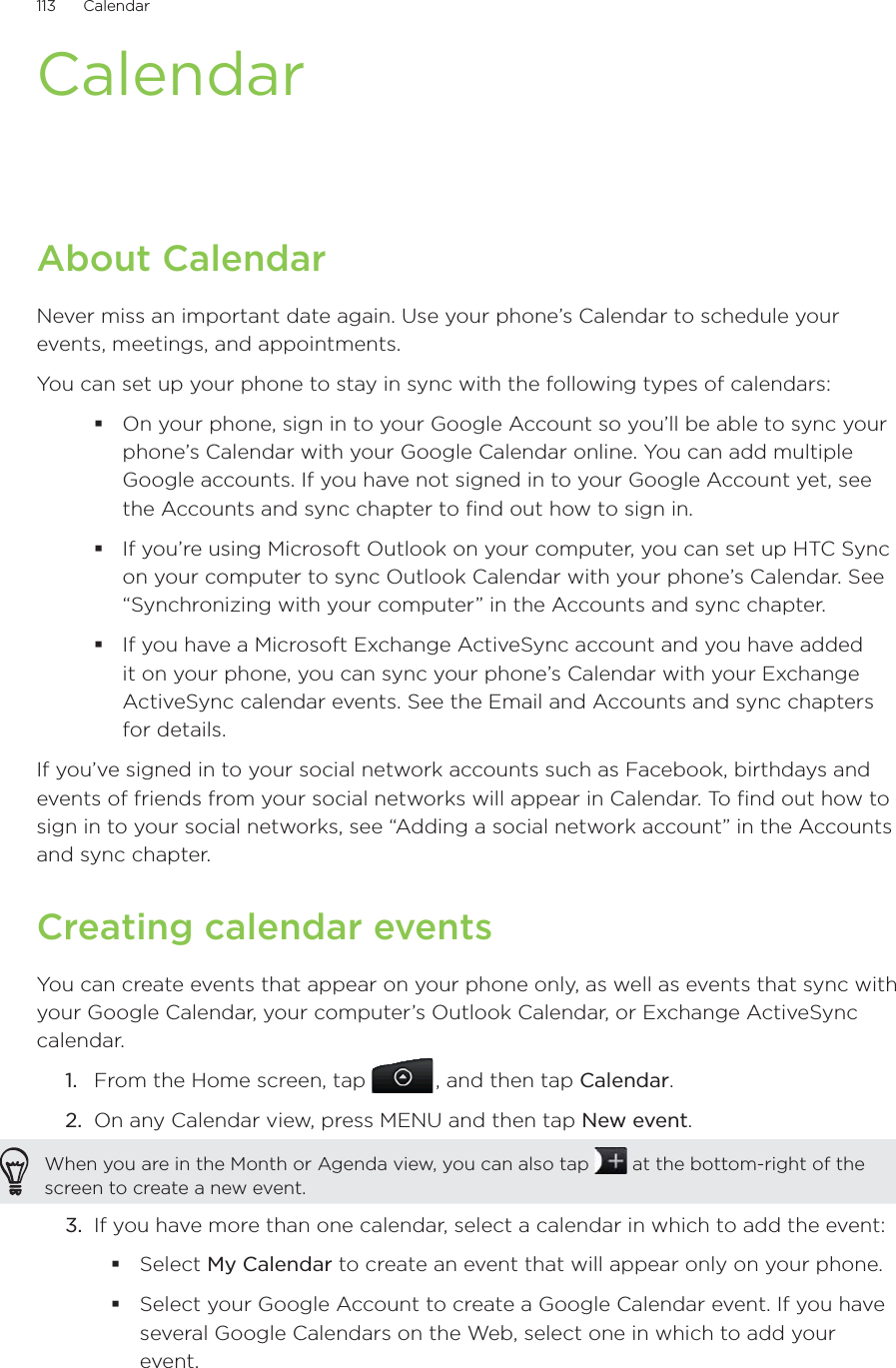 113      Calendar      CalendarAbout CalendarNever miss an important date again. Use your phone’s Calendar to schedule your events, meetings, and appointments.You can set up your phone to stay in sync with the following types of calendars:On your phone, sign in to your Google Account so you’ll be able to sync your phone’s Calendar with your Google Calendar online. You can add multiple Google accounts. If you have not signed in to your Google Account yet, see the Accounts and sync chapter to find out how to sign in.If you’re using Microsoft Outlook on your computer, you can set up HTC Sync on your computer to sync Outlook Calendar with your phone’s Calendar. See “Synchronizing with your computer” in the Accounts and sync chapter.If you have a Microsoft Exchange ActiveSync account and you have added it on your phone, you can sync your phone’s Calendar with your Exchange ActiveSync calendar events. See the Email and Accounts and sync chapters for details.If you’ve signed in to your social network accounts such as Facebook, birthdays and events of friends from your social networks will appear in Calendar. To find out how to sign in to your social networks, see “Adding a social network account” in the Accounts and sync chapter.Creating calendar eventsYou can create events that appear on your phone only, as well as events that sync with your Google Calendar, your computer’s Outlook Calendar, or Exchange ActiveSync calendar.1.  From the Home screen, tap  , and then tap Calendar.2.  On any Calendar view, press MENU and then tap New event.When you are in the Month or Agenda view, you can also tap   at the bottom-right of the screen to create a new event.3.  If you have more than one calendar, select a calendar in which to add the event:Select My Calendar to create an event that will appear only on your phone.Select your Google Account to create a Google Calendar event. If you have several Google Calendars on the Web, select one in which to add your event.
