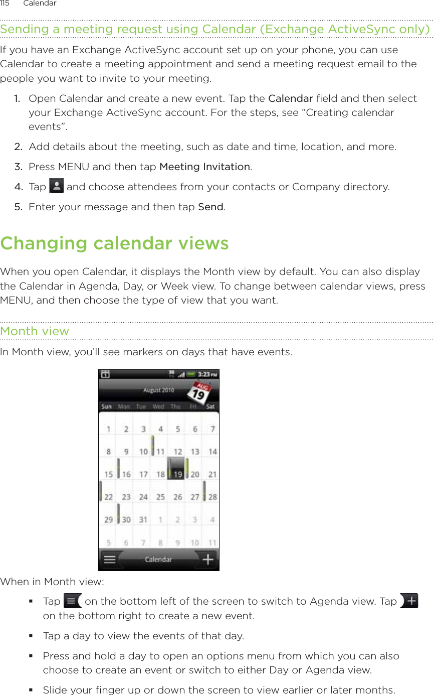 115      Calendar      Sending a meeting request using Calendar (Exchange ActiveSync only)If you have an Exchange ActiveSync account set up on your phone, you can use Calendar to create a meeting appointment and send a meeting request email to the people you want to invite to your meeting.1.  Open Calendar and create a new event. Tap the Calendar field and then select your Exchange ActiveSync account. For the steps, see “Creating calendar events”.2.  Add details about the meeting, such as date and time, location, and more.3.  Press MENU and then tap Meeting Invitation.4.  Tap   and choose attendees from your contacts or Company directory.5.  Enter your message and then tap Send.Changing calendar viewsWhen you open Calendar, it displays the Month view by default. You can also display the Calendar in Agenda, Day, or Week view. To change between calendar views, press MENU, and then choose the type of view that you want.Month viewIn Month view, you’ll see markers on days that have events.When in Month view:Tap   on the bottom left of the screen to switch to Agenda view. Tap   on the bottom right to create a new event.Tap a day to view the events of that day.Press and hold a day to open an options menu from which you can also choose to create an event or switch to either Day or Agenda view.Slide your finger up or down the screen to view earlier or later months.