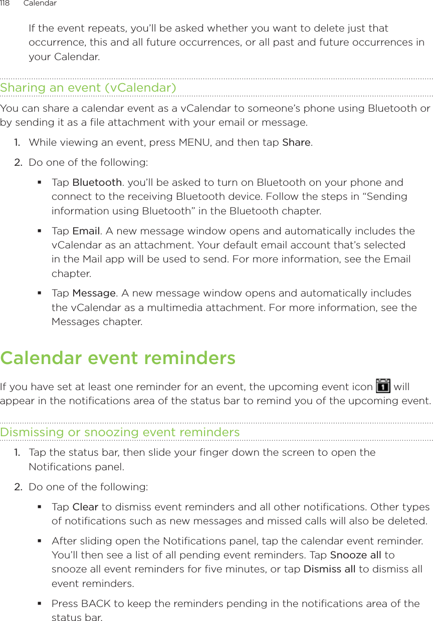 118      Calendar      If the event repeats, you’ll be asked whether you want to delete just that occurrence, this and all future occurrences, or all past and future occurrences in your Calendar.Sharing an event (vCalendar)You can share a calendar event as a vCalendar to someone’s phone using Bluetooth or by sending it as a file attachment with your email or message.While viewing an event, press MENU, and then tap Share.Do one of the following:Tap Bluetooth. you’ll be asked to turn on Bluetooth on your phone and connect to the receiving Bluetooth device. Follow the steps in “Sending information using Bluetooth” in the Bluetooth chapter.Tap Email. A new message window opens and automatically includes the vCalendar as an attachment. Your default email account that’s selected in the Mail app will be used to send. For more information, see the Email chapter.Tap Message. A new message window opens and automatically includes the vCalendar as a multimedia attachment. For more information, see the Messages chapter.Calendar event remindersIf you have set at least one reminder for an event, the upcoming event icon   will appear in the notifications area of the status bar to remind you of the upcoming event.Dismissing or snoozing event reminders1.  Tap the status bar, then slide your finger down the screen to open the Notifications panel.2.  Do one of the following:Tap Clear to dismiss event reminders and all other notifications. Other types of notifications such as new messages and missed calls will also be deleted.After sliding open the Notifications panel, tap the calendar event reminder. You’ll then see a list of all pending event reminders. Tap Snooze all to snooze all event reminders for five minutes, or tap Dismiss all to dismiss all event reminders.Press BACK to keep the reminders pending in the notifications area of the status bar.1.2.