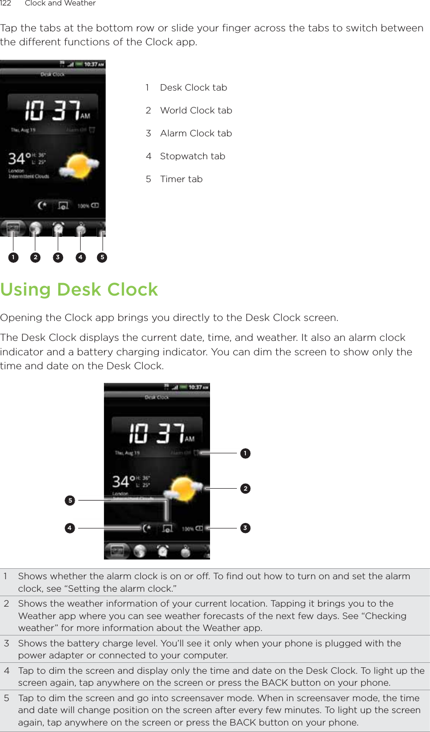 122      Clock and Weather      Tap the tabs at the bottom row or slide your finger across the tabs to switch between the different functions of the Clock app.2 3 4511  Desk Clock tab2  World Clock tab3  Alarm Clock tab4 Stopwatch tab5 Timer tabUsing Desk ClockOpening the Clock app brings you directly to the Desk Clock screen.The Desk Clock displays the current date, time, and weather. It also an alarm clock indicator and a battery charging indicator. You can dim the screen to show only the time and date on the Desk Clock.234511  Shows whether the alarm clock is on or off. To find out how to turn on and set the alarm clock, see “Setting the alarm clock.”2  Shows the weather information of your current location. Tapping it brings you to the Weather app where you can see weather forecasts of the next few days. See “Checking weather” for more information about the Weather app.3  Shows the battery charge level. You’ll see it only when your phone is plugged with the power adapter or connected to your computer.4  Tap to dim the screen and display only the time and date on the Desk Clock. To light up the screen again, tap anywhere on the screen or press the BACK button on your phone.5  Tap to dim the screen and go into screensaver mode. When in screensaver mode, the time and date will change position on the screen after every few minutes. To light up the screen again, tap anywhere on the screen or press the BACK button on your phone.