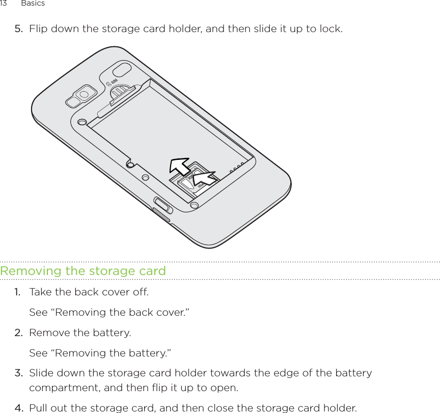 13      Basics      5.  Flip down the storage card holder, and then slide it up to lock.Removing the storage card1.  Take the back cover off. See “Removing the back cover.”2.  Remove the battery.See “Removing the battery.”3.  Slide down the storage card holder towards the edge of the battery compartment, and then flip it up to open.4.  Pull out the storage card, and then close the storage card holder.
