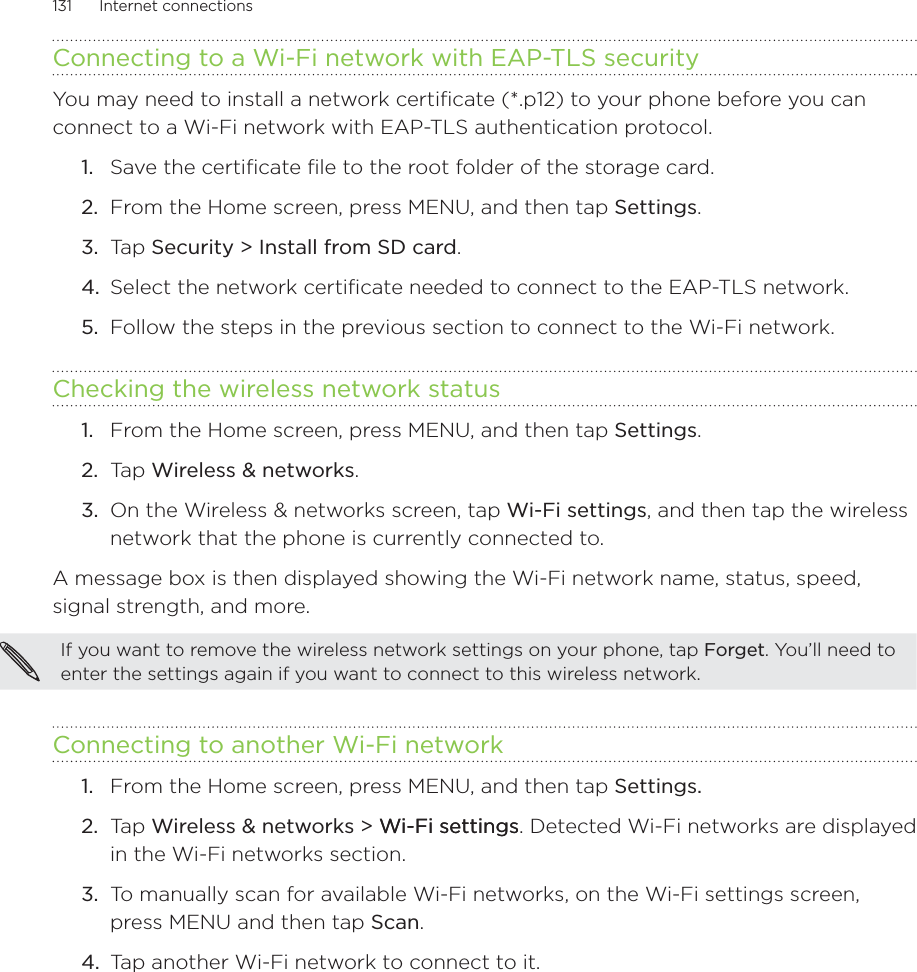 131      Internet connections      Connecting to a Wi-Fi network with EAP-TLS securityYou may need to install a network certificate (*.p12) to your phone before you can connect to a Wi-Fi network with EAP-TLS authentication protocol.Save the certificate file to the root folder of the storage card.From the Home screen, press MENU, and then tap Settings.Tap Security &gt; Install from SD card.Select the network certificate needed to connect to the EAP-TLS network.Follow the steps in the previous section to connect to the Wi-Fi network.Checking the wireless network statusFrom the Home screen, press MENU, and then tap Settings.Ta p  Wireless &amp; networks.On the Wireless &amp; networks screen, tap Wi-Fi settings, and then tap the wireless network that the phone is currently connected to.A message box is then displayed showing the Wi-Fi network name, status, speed, signal strength, and more.If you want to remove the wireless network settings on your phone, tap Forget. You’ll need to enter the settings again if you want to connect to this wireless network.Connecting to another Wi-Fi networkFrom the Home screen, press MENU, and then tap Settings. Ta p  Wireless &amp; networks &gt; Wi-Fi settingsWi-Fi settings. Detected Wi-Fi networks are displayed in the Wi-Fi networks section.To manually scan for available Wi-Fi networks, on the Wi-Fi settings screen, press MENU and then tap Scan.Tap another Wi-Fi network to connect to it.1.2.3.4.5.1.2.3.1.2.3.4.