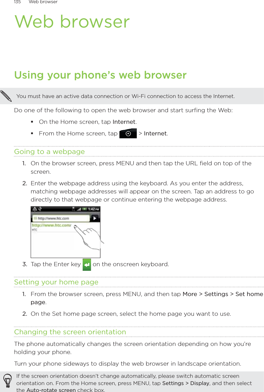 135      Web browser      Web browserUsing your phone’s web browserYou must have an active data connection or Wi-Fi connection to access the Internet.Do one of the following to open the web browser and start surfing the Web:On the Home screen, tap Internet.From the Home screen, tap  &gt; Internet.Going to a webpageOn the browser screen, press MENU and then tap the URL field on top of the screen.2.  Enter the webpage address using the keyboard. As you enter the address, matching webpage addresses will appear on the screen. Tap an address to go directly to that webpage or continue entering the webpage address.3.  Tap the Enter key   on the onscreen keyboard.Setting your home pageFrom the browser screen, press MENU, and then tap More &gt; Settings &gt; Set home page.On the Set home page screen, select the home page you want to use.Changing the screen orientationThe phone automatically changes the screen orientation depending on how you’re holding your phone. Turn your phone sideways to display the web browser in landscape orientation.If the screen orientation doesn’t change automatically, please switch automatic screen orientation on. From the Home screen, press MENU, tap Settings &gt; Display, and then select the Auto-rotate screen check box.1.1.2.