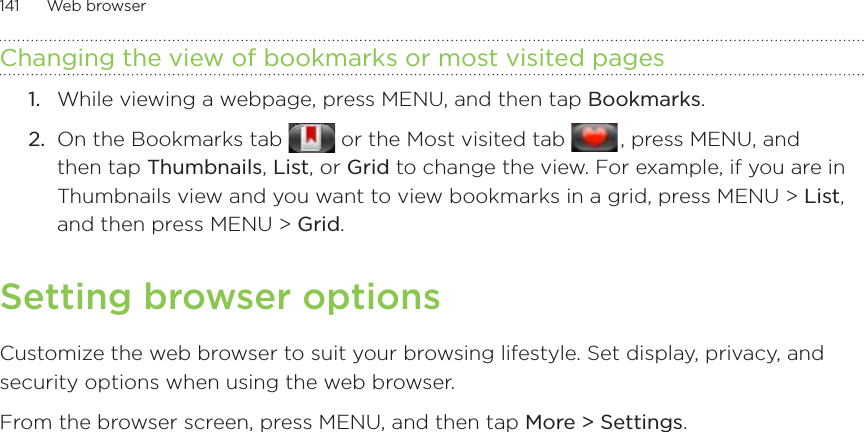 141      Web browser      Changing the view of bookmarks or most visited pagesWhile viewing a webpage, press MENU, and then tap Bookmarks. On the Bookmarks tab   or the Most visited tab   , press MENU, and then tap Thumbnails, List, or Grid to change the view. For example, if you are in Thumbnails view and you want to view bookmarks in a grid, press MENU &gt; List, and then press MENU &gt; Grid.Setting browser optionsCustomize the web browser to suit your browsing lifestyle. Set display, privacy, and security options when using the web browser. From the browser screen, press MENU, and then tap More &gt; Settings.1.2.