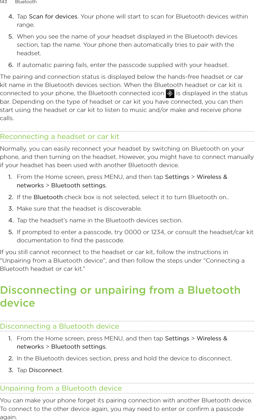 143      Bluetooth      4.  Tap Scan for devices. Your phone will start to scan for Bluetooth devices within range.5.  When you see the name of your headset displayed in the Bluetooth devices section, tap the name. Your phone then automatically tries to pair with the headset.6.  If automatic pairing fails, enter the passcode supplied with your headset.The pairing and connection status is displayed below the hands-free headset or car kit name in the Bluetooth devices section. When the Bluetooth headset or car kit is connected to your phone, the Bluetooth connected icon   is displayed in the status bar. Depending on the type of headset or car kit you have connected, you can then start using the headset or car kit to listen to music and/or make and receive phone calls.Reconnecting a headset or car kitNormally, you can easily reconnect your headset by switching on Bluetooth on your phone, and then turning on the headset. However, you might have to connect manually if your headset has been used with another Bluetooth device.From the Home screen, press MENU, and then tap Settings &gt; Wireless &amp; networks &gt; Bluetooth settings.If the Bluetooth check box is not selected, select it to turn Bluetooth on..Make sure that the headset is discoverable.Tap the headset’s name in the Bluetooth devices section.If prompted to enter a passcode, try 0000 or 1234, or consult the headset/car kit documentation to find the passcode.If you still cannot reconnect to the headset or car kit, follow the instructions in “Unpairing from a Bluetooth device”, and then follow the steps under “Connecting a Bluetooth headset or car kit.”Disconnecting or unpairing from a Bluetooth deviceDisconnecting a Bluetooth deviceFrom the Home screen, press MENU, and then tap Settings &gt; Wireless &amp; networks &gt; Bluetooth settings.In the Bluetooth devices section, press and hold the device to disconnect.Tap Disconnect.Unpairing from a Bluetooth deviceYou can make your phone forget its pairing connection with another Bluetooth device.  To connect to the other device again, you may need to enter or confirm a passcode again.1.2.3.4.5.1.2.3.