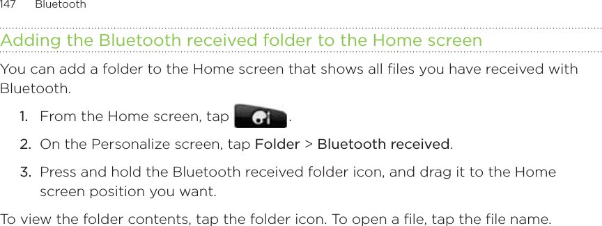147      Bluetooth      Adding the Bluetooth received folder to the Home screenYou can add a folder to the Home screen that shows all files you have received with Bluetooth.From the Home screen, tap   .On the Personalize screen, tap Folder &gt; Bluetooth received.Press and hold the Bluetooth received folder icon, and drag it to the Home screen position you want.To view the folder contents, tap the folder icon. To open a file, tap the file name. 1.2.3.