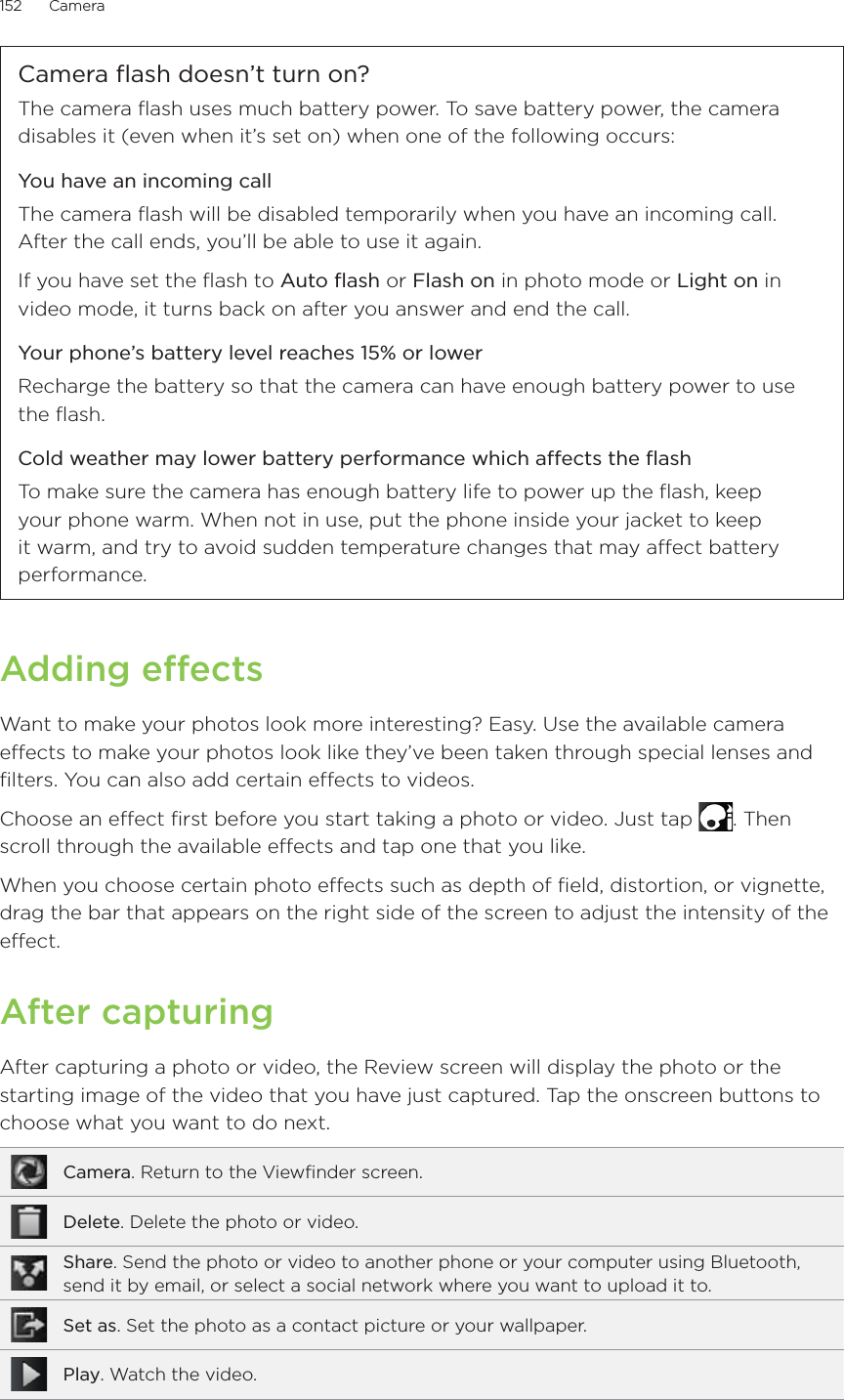 152      Camera      Camera flash doesn’t turn on?The camera flash uses much battery power. To save battery power, the camera disables it (even when it’s set on) when one of the following occurs:You have an incoming callThe camera flash will be disabled temporarily when you have an incoming call. After the call ends, you’ll be able to use it again.If you have set the flash to Auto flash or Flash on in photo mode or Light on in video mode, it turns back on after you answer and end the call.Your phone’s battery level reaches 15% or lowerRecharge the battery so that the camera can have enough battery power to use the flash.Cold weather may lower battery performance which affects the flashTo make sure the camera has enough battery life to power up the flash, keep your phone warm. When not in use, put the phone inside your jacket to keep it warm, and try to avoid sudden temperature changes that may affect battery performance.Adding effectsWant to make your photos look more interesting? Easy. Use the available camera effects to make your photos look like they’ve been taken through special lenses and filters. You can also add certain effects to videos.Choose an effect first before you start taking a photo or video. Just tap  . Then scroll through the available effects and tap one that you like.When you choose certain photo effects such as depth of field, distortion, or vignette, drag the bar that appears on the right side of the screen to adjust the intensity of the effect.After capturingAfter capturing a photo or video, the Review screen will display the photo or the starting image of the video that you have just captured. Tap the onscreen buttons to choose what you want to do next.Camera. Return to the Viewfinder screen.Delete. Delete the photo or video.Share. Send the photo or video to another phone or your computer using Bluetooth, send it by email, or select a social network where you want to upload it to.Set as. Set the photo as a contact picture or your wallpaper.Play. Watch the video.