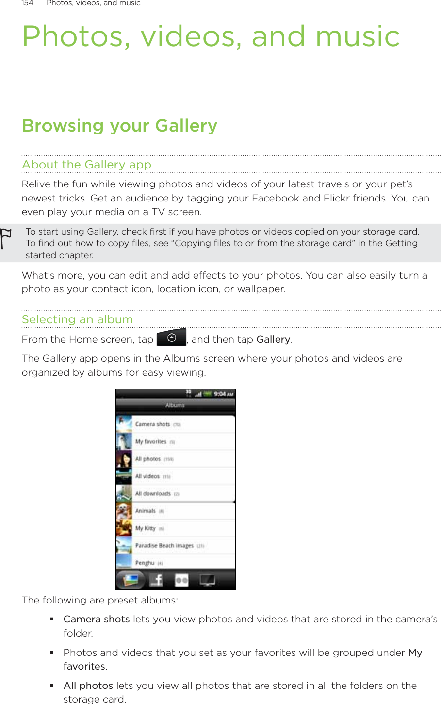 154      Photos, videos, and music      Photos, videos, and musicBrowsing your GalleryAbout the Gallery appRelive the fun while viewing photos and videos of your latest travels or your pet’s newest tricks. Get an audience by tagging your Facebook and Flickr friends. You can even play your media on a TV screen.To start using Gallery, check first if you have photos or videos copied on your storage card. To find out how to copy files, see “Copying files to or from the storage card” in the Getting started chapter.What’s more, you can edit and add effects to your photos. You can also easily turn a photo as your contact icon, location icon, or wallpaper.Selecting an albumFrom the Home screen, tap  , and then tap Gallery.The Gallery app opens in the Albums screen where your photos and videos are organized by albums for easy viewing.The following are preset albums:Camera shots lets you view photos and videos that are stored in the camera’s folder.Photos and videos that you set as your favorites will be grouped under My favorites.All photos lets you view all photos that are stored in all the folders on the storage card.