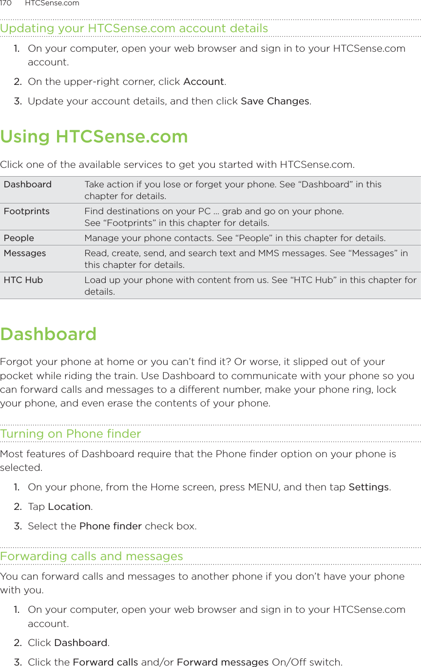 170      HTCSense.com      Updating your HTCSense.com account details1.  On your computer, open your web browser and sign in to your HTCSense.com account.2.  On the upper-right corner, click Account.3.  Update your account details, and then click Save Changes.Using HTCSense.comClick one of the available services to get you started with HTCSense.com.Dashboard Take action if you lose or forget your phone. See “Dashboard” in this chapter for details. Footprints Find destinations on your PC … grab and go on your phone.  See “Footprints” in this chapter for details. People Manage your phone contacts. See “People” in this chapter for details. Messages Read, create, send, and search text and MMS messages. See “Messages” in this chapter for details. HTC Hub Load up your phone with content from us. See “HTC Hub” in this chapter for details. DashboardForgot your phone at home or you can’t find it? Or worse, it slipped out of your pocket while riding the train. Use Dashboard to communicate with your phone so you can forward calls and messages to a different number, make your phone ring, lock your phone, and even erase the contents of your phone. Turning on Phone finderMost features of Dashboard require that the Phone finder option on your phone is selected.On your phone, from the Home screen, press MENU, and then tap Settings.Tap Location.Select the Phone finder check box.Forwarding calls and messagesYou can forward calls and messages to another phone if you don’t have your phone with you.1.  On your computer, open your web browser and sign in to your HTCSense.com account.2.  Click Dashboard.3.  Click the Forward calls and/or Forward messages On/Off switch.1.2.3.