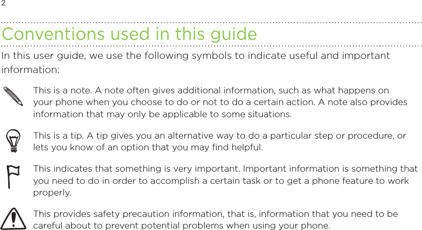 2            Conventions used in this guideIn this user guide, we use the following symbols to indicate useful and important information:This is a note. A note often gives additional information, such as what happens on your phone when you choose to do or not to do a certain action. A note also provides information that may only be applicable to some situations. This is a tip. A tip gives you an alternative way to do a particular step or procedure, or lets you know of an option that you may find helpful.This indicates that something is very important. Important information is something that you need to do in order to accomplish a certain task or to get a phone feature to work properly.  This provides safety precaution information, that is, information that you need to be careful about to prevent potential problems when using your phone. 
