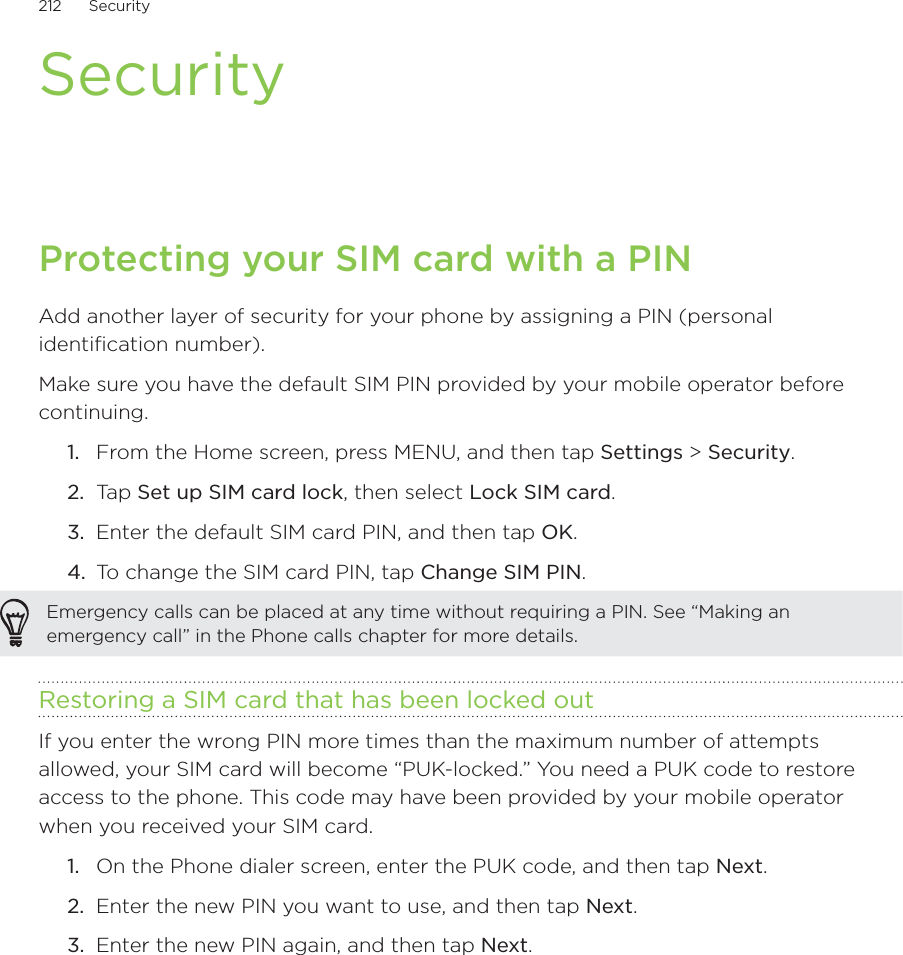 212      Security      SecurityProtecting your SIM card with a PINAdd another layer of security for your phone by assigning a PIN (personal identification number).Make sure you have the default SIM PIN provided by your mobile operator before continuing.From the Home screen, press MENU, and then tap Settings &gt; Security.Ta p  Set up SIM card lock, then select Lock SIM card.Enter the default SIM card PIN, and then tap OK.To change the SIM card PIN, tap Change SIM PIN.Emergency calls can be placed at any time without requiring a PIN. See “Making an emergency call” in the Phone calls chapter for more details. Restoring a SIM card that has been locked outIf you enter the wrong PIN more times than the maximum number of attempts allowed, your SIM card will become “PUK-locked.” You need a PUK code to restore access to the phone. This code may have been provided by your mobile operator when you received your SIM card.On the Phone dialer screen, enter the PUK code, and then tap Next.Enter the new PIN you want to use, and then tap Next. Enter the new PIN again, and then tap Next.1.2.3.4.1.2.3.