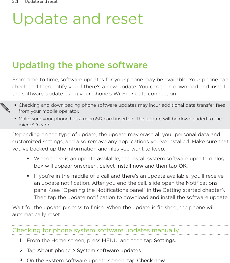 221      Update and reset      Update and resetUpdating the phone softwareFrom time to time, software updates for your phone may be available. Your phone can check and then notify you if there’s a new update. You can then download and install the software update using your phone’s Wi-Fi or data connection.Checking and downloading phone software updates may incur additional data transfer fees from your mobile operator.Make sure your phone has a microSD card inserted. The update will be downloaded to the microSD card.Depending on the type of update, the update may erase all your personal data and customized settings, and also remove any applications you’ve installed. Make sure that you’ve backed up the information and files you want to keep.When there is an update available, the Install system software update dialog box will appear onscreen. Select Install now and then tap OK.If you’re in the middle of a call and there’s an update available, you’ll receive an update notification. After you end the call, slide open the Notifications panel (see “Opening the Notifications panel” in the Getting started chapter). Then tap the update notification to download and install the software update.Wait for the update process to finish. When the update is finished, the phone will automatically reset. Checking for phone system software updates manuallyFrom the Home screen, press MENU, and then tap Settings.Tap About phone &gt; System software updates.On the System software update screen, tap Check now.1.2.3.