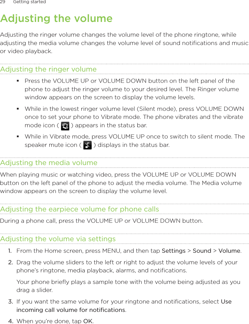 29      Getting started      Adjusting the volumeAdjusting the ringer volume changes the volume level of the phone ringtone, while adjusting the media volume changes the volume level of sound notifications and music or video playback.Adjusting the ringer volumePress the VOLUME UP or VOLUME DOWN button on the left panel of the phone to adjust the ringer volume to your desired level. The Ringer volume window appears on the screen to display the volume levels.While in the lowest ringer volume level (Silent mode), press VOLUME DOWN once to set your phone to Vibrate mode. The phone vibrates and the vibrate mode icon (   ) appears in the status bar.While in Vibrate mode, press VOLUME UP once to switch to silent mode. The speaker mute icon (   ) displays in the status bar.Adjusting the media volumeWhen playing music or watching video, press the VOLUME UP or VOLUME DOWN button on the left panel of the phone to adjust the media volume. The Media volume window appears on the screen to display the volume level.Adjusting the earpiece volume for phone callsDuring a phone call, press the VOLUME UP or VOLUME DOWN button.Adjusting the volume via settings1.  From the Home screen, press MENU, and then tap Settings &gt; Sound &gt; Volume.2.  Drag the volume sliders to the left or right to adjust the volume levels of your phone’s ringtone, media playback, alarms, and notifications.Your phone briefly plays a sample tone with the volume being adjusted as you drag a slider.3.  If you want the same volume for your ringtone and notifications, select Use incoming call volume for notifications.4.  When you’re done, tap OK.
