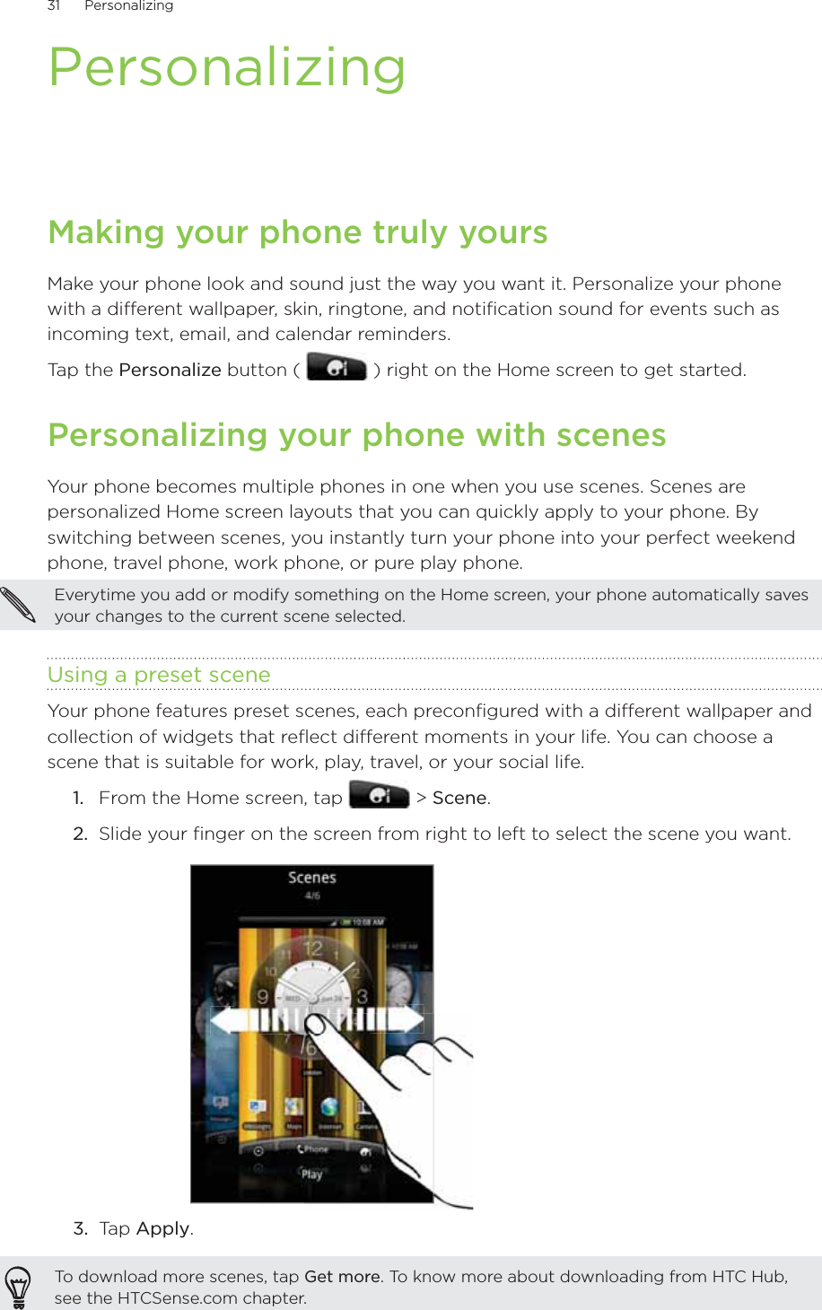 31      Personalizing      PersonalizingMaking your phone truly yoursMake your phone look and sound just the way you want it. Personalize your phone with a different wallpaper, skin, ringtone, and notification sound for events such as incoming text, email, and calendar reminders.Tap the Personalize button (   ) right on the Home screen to get started.Personalizing your phone with scenesYour phone becomes multiple phones in one when you use scenes. Scenes are personalized Home screen layouts that you can quickly apply to your phone. By switching between scenes, you instantly turn your phone into your perfect weekend phone, travel phone, work phone, or pure play phone.Everytime you add or modify something on the Home screen, your phone automatically saves your changes to the current scene selected.Using a preset sceneYour phone features preset scenes, each preconfigured with a different wallpaper and collection of widgets that reflect different moments in your life. You can choose a scene that is suitable for work, play, travel, or your social life.From the Home screen, tap   &gt; Scene.Slide your finger on the screen from right to left to select the scene you want.3.  Tap Apply.To download more scenes, tap Get more. To know more about downloading from HTC Hub, see the HTCSense.com chapter.1.2.