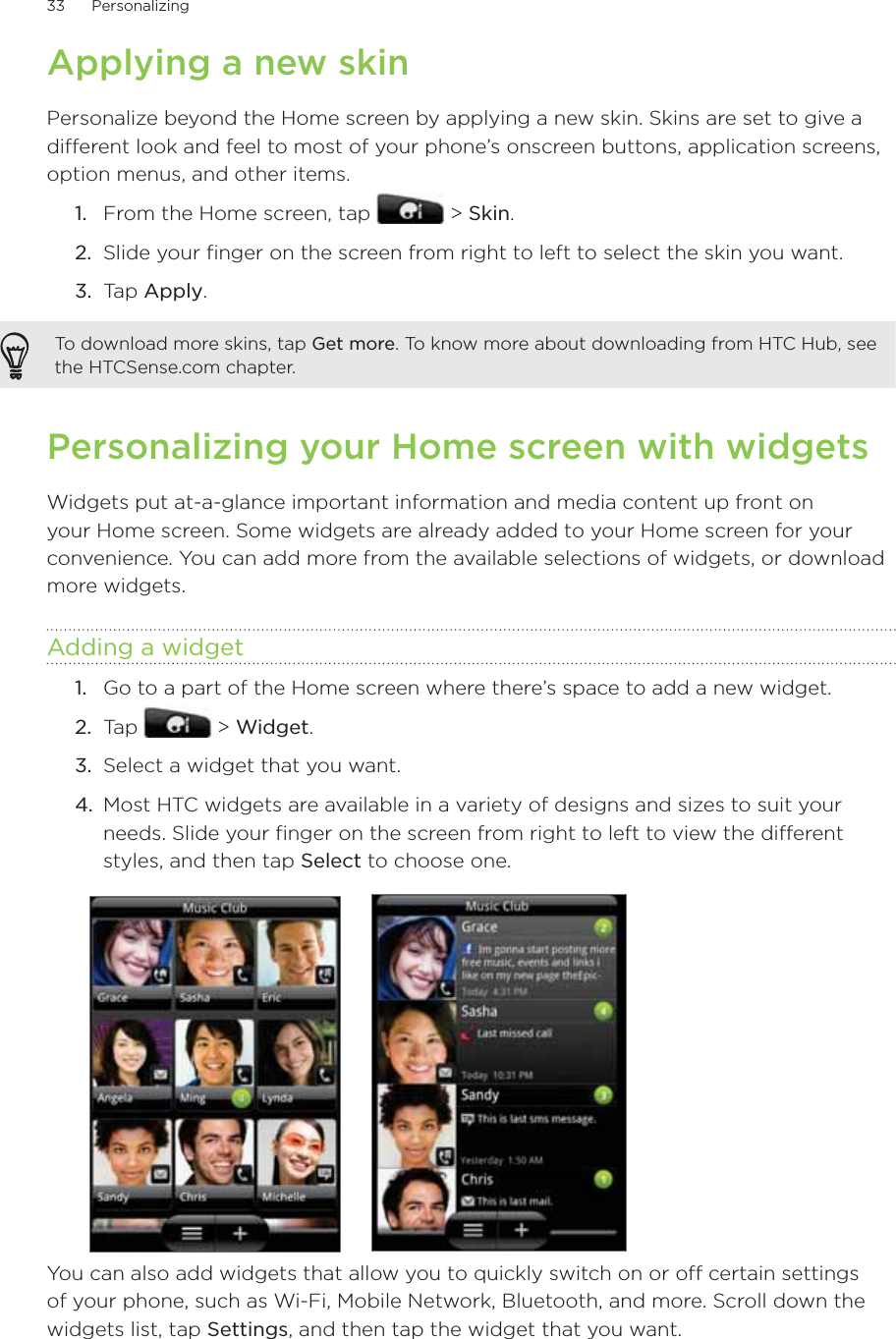 33      Personalizing      Applying a new skinPersonalize beyond the Home screen by applying a new skin. Skins are set to give a different look and feel to most of your phone’s onscreen buttons, application screens, option menus, and other items.From the Home screen, tap   &gt; Skin.Slide your finger on the screen from right to left to select the skin you want.3.  Tap Apply.To download more skins, tap Get more. To know more about downloading from HTC Hub, see the HTCSense.com chapter.Personalizing your Home screen with widgetsWidgets put at-a-glance important information and media content up front on your Home screen. Some widgets are already added to your Home screen for your convenience. You can add more from the available selections of widgets, or download more widgets.Adding a widgetGo to a part of the Home screen where there’s space to add a new widget.Tap   &gt; Widget.Select a widget that you want.Most HTC widgets are available in a variety of designs and sizes to suit your needs. Slide your finger on the screen from right to left to view the different styles, and then tap Select to choose one.You can also add widgets that allow you to quickly switch on or off certain settings of your phone, such as Wi-Fi, Mobile Network, Bluetooth, and more. Scroll down the widgets list, tap Settings, and then tap the widget that you want.1.2.1.2.3.4.