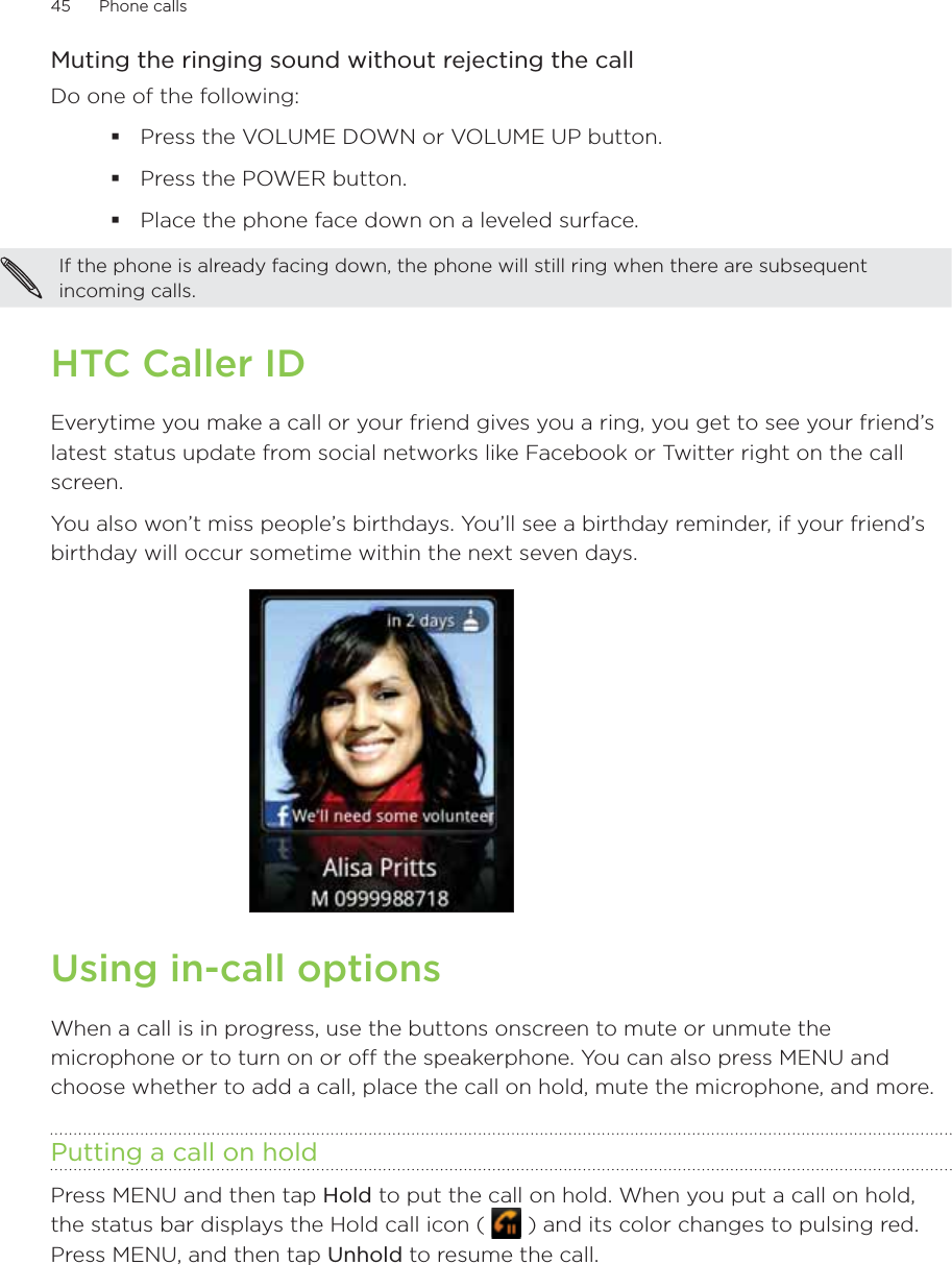 45      Phone calls      Muting the ringing sound without rejecting the callDo one of the following:Press the VOLUME DOWN or VOLUME UP button.Press the POWER button.Place the phone face down on a leveled surface.If the phone is already facing down, the phone will still ring when there are subsequent incoming calls. HTC Caller IDEverytime you make a call or your friend gives you a ring, you get to see your friend’s latest status update from social networks like Facebook or Twitter right on the call screen.You also won’t miss people’s birthdays. You’ll see a birthday reminder, if your friend’s birthday will occur sometime within the next seven days.Using in-call optionsWhen a call is in progress, use the buttons onscreen to mute or unmute the microphone or to turn on or off the speakerphone. You can also press MENU and choose whether to add a call, place the call on hold, mute the microphone, and more.Putting a call on holdPress MENU and then tap Hold to put the call on hold. When you put a call on hold, the status bar displays the Hold call icon (   ) and its color changes to pulsing red. Press MENU, and then tap Unhold to resume the call. 